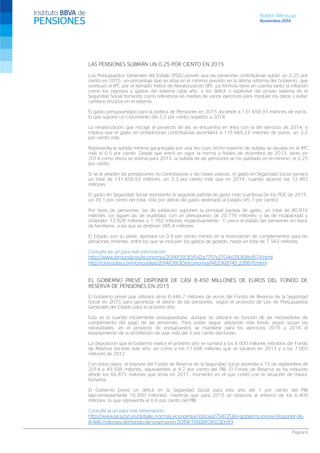 Boletín Mensual 
Noviembre 2014 
LAS PENSIONES SUBIRÁN UN 0,25 POR CIENTO EN 2015 
Los Presupuestos Generales del Estado (PGE) prevén que las pensiones contributivas suban un 0,25 por ciento en 2015, un porcentaje que se sitúa en el mínimo previsto en la última reforma del Gobierno, que sustituyó el IPC por el llamado Índice de Revalorización (IR). La fórmula tiene en cuenta tanto la inflación como los ingresos y gastos del sistema cada año, y los déficit o superávit del propio sistema de la Seguridad Social tomando como referencia las medias de varios ejercicios para modular los datos y evitar cambios bruscos en el sistema. 
El gasto presupuestado para la política de Pensiones en 2015 asciende a 131.658,93 millones de euros, lo que supone un crecimiento del 3,3 por ciento respecto a 2014. 
La revalorización que recoge el proyecto de ley se encuentra en línea con la del ejercicio de 2014, e implica que el gasto en prestaciones contributivas ascenderá a 115.669,23 millones de euros, un 3,2 por ciento más. 
Representa la subida mínima garantizada por una ley cuyo techo máximo de subida se situaba en el IPC más el 0,5 por ciento. Desde que entró en vigor la norma a finales de diciembre de 2013, tanto en 2014 como ahora se estima para 2015, la subida de las pensiones se ha quedado en el mínimo, el 0,25 por ciento. 
Si se le añaden las prestaciones no contributivas y las clases pasivas, el gasto en Seguridad Social sumará un total de 131.658,93 millones, un 3,3 por ciento más que en 2014, cuando alcanzó los 12.483 millones. 
El gasto en Seguridad Social representa la segunda partida de gasto más cuantiosa de los PGE de 2015, un 39,1 por ciento del total, sólo por detrás del gasto destinado al Estado (45,7 por ciento). 
Por tipos de pensiones, las de jubilación suponen la principal partida de gasto, un total de 80.816 millones. Le siguen las de viudedad, con un presupuesto de 20.776 millones; y las de incapacidad y orfandad -12.028 millones y 1.762 millones respectivamente-. Y cierra el listado las pensiones en favor de familiares, a las que se destinan 285,4 millones. 
El Estado, por su parte, aportará un 0,9 por ciento menos en la financiación de complementos para las pensiones mínimas, entre los que se incluyen los gastos de gestión, hasta un total de 7.563 millones. 
Consulta las url para más información: 
http://www.elmundo.es/economia/2014/09/30/542a7757e2704e25068b4574.html 
http://cincodias.com/cincodias/2014/09/30/economia/1412068743_228876.html 
EL GOBIERNO PREVÉ DISPONER DE CASI 8.450 MILLONES DE EUROS DEL FONDO DE RESERVA DE PENSIONES EN 2015 
El Gobierno prevé que utilizará otros 8.446,7 millones de euros del Fondo de Reserva de la Seguridad Social en 2015 para garantizar el abono de las pensiones, según el proyecto de Ley de Presupuestos Generales del Estado para el próximo año. 
Esta es la cuantía inicialmente presupuestada, aunque se utilizará en función de las necesidades de cumplimiento del pago de las pensiones. Para poder seguir utilizando este fondo según surjan las necesidades, en el proyecto de presupuestos se mantiene para los ejercicios 2015 y 2016 el levantamiento de la prohibición de usar más del 3 por ciento del fondo. 
La disposición que el Gobierno realice el próximo año se sumará a los 6.000 millones retirados del Fondo de Reserva durante este año, así como a los 11.648 millones que se sacaron en 2013 y a los 7.003 millones de 2012. 
Con estos datos, el importe del Fondo de Reserva de la Seguridad Social ascendía a 15 de septiembre de 2014 a 49.598 millones, equivalentes al 4,7 por ciento del PIB. El Fondo de Reserva se ha reducido desde los 66.815 millones que tenía en 2011, momento en el que contó con la situación de mayor bonanza. 
El Gobierno prevé un déficit en la Seguridad Social para este año del 1 por ciento del PIB (aproximadamente 10.000 millones), mientras que para 2015 se reduciría al entorno de los 6.400 millones, lo que representa el 0,6 por ciento del PIB. 
Consulta la url para más información: 
http://www.larazon.es/detalle_normal_economia/noticias/7547213/el-gobierno-preve-disponer-de- 8-446-millones-del-fondo-de-reserva-en-2015#.Ttt1kBXOKO3EhX9 Página 6 
 