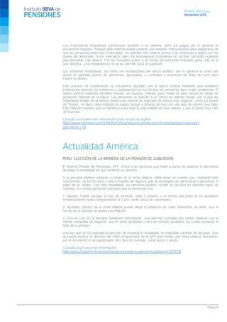 Boletín Mensual 
Noviembre 2014 
Los empresarios holandeses contribuyen también a su sistema, pero sus pagos por lo general se encuentran topados. Aunque este sistema puede parecer una manera contra-intuitiva para asegurarse de que las pensiones están bien financiadas, en realidad este sistema anima a las empresas a seguir con los planes de pensiones. Si los mercados caen, los empresarios holandeses no reciben llamadas urgentes para bombear más dinero. Y si los mercados suben y un fondo de pensiones holandés gana más de lo que necesita, a los empleadores no se les permite tocar el superávit. 
Las empresas holandesas, así como los empleadores del sector público, por lo general se unen por sector en grandes planes de pensiones, agrupados, y contratan a empresas sin fines de lucro para invertir el dinero. 
Este proceso de colaboración se encuentra regulado por el banco central holandés que establece limitaciones estrictas de solvencia y capitalización en los fondos de pensiones para evitar problemas. El banco central holandés también impuso un riguroso método para medir el valor actual de todas las pensiones debidas en el futuro. Las pensiones se asocian a un activo sin apenas riesgo, por lo que los holandeses miden de la misma manera los precios de mercado de bonos muy seguros, como los bonos del Tesoro - es decir, descontando los pagos futuros a dólares de hoy con una tasa de interés muy baja. Este método muestra que un beneficio para toda la vida estable es muy valiosa, y por lo tanto muy caro de financiar. 
Consulta la url para más información (solo versión en inglés): 
http://www.nytimes.com/2014/10/12/business/no-smoke-no-mirrors-the-dutch-pension- plan.html?_r=0 
Actualidad América 
PERÚ: ELECCIÓN DE LA MONEDA DE LA PENSIÓN DE JUBILACIÓN 
El Sistema Privado de Pensiones, AFP, ofrece a las personas que están a punto de jubilarse la alternativa de elegir la modalidad en que recibirán su pensión. 
Si la persona prefiere jubilarse a través de la renta vitalicia, debe tener en cuenta que, mediante este instrumento, su fondo pasa a una compañía de seguros que se encargará de administrar y garantizar el pago de su dinero. Con esta modalidad, las personas pueden recibir su pensión en distintos tipos de moneda. En consecuencia las opciones que se presentan son: 
1. Ajustes: Puede escoger el tipo de moneda, soles o dólares, y el monto percibido se irá ajustando trimestralmente hasta complementar el 2 por ciento anual de crecimiento. 
2. Ajustado: Dentro de la renta vitalicia puede elegir la jubilación en soles indexados, es decir, que el monto de la pensión se ajuste a la inflación. 
3. Dos en uno: Es la llamada “jubilación biomoneda”, que permite contratar dos rentas vitalicias con la misma compañía de seguros, una en soles ajustados y otra en dólares ajustados, las cuales sumarán el total de la pensión. 
Una vez que se ha realizado la elección de moneda y modalidad, es imposible cambiar de decisión. Solo se puede revocar la decisión del retiro programado de la AFP para tomar una renta vitalicia. Asimismo, por el momento no se puede pedir otro tipo de moneda, como euros o yenes. 
Consulta la url para más información: 
http://peru21.pe/mis-finanzas/escoja-moneda-su-pension-jubilacion-2201731 
Página 8 
