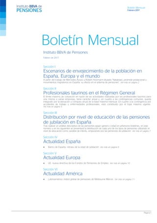 Boletín Mensual
Febrero 2017
Página 1
Boletín Mensual
Instituto BBVA de Pensiones
Febrero de 2017
Sección I
Escenarios de envejecimiento de la población en
España, Europa y el mundo
A partir del trabajo de Mercedes Ayuso y Robert Holzmann titulado “Natalidad, pirámide poblacional y
movimientos migratorios en España: su efecto en el sistema de pensiones”. Ver más en página 2
Sección II
Profesionales taurinos en el Régimen General
El límite máximo de cotización en razón de las actividades realizadas por los profesionales taurinos para
una misma o varias empresas, tiene carácter anual y, en cuanto a las contingencias comunes, queda
integrado por la elevación a cómputo anual de la base máxima mensual. En cuanto a la contingencia por
accidentes de trabajo y enfermedades profesionales, está constituido por el tope máximo vigente.
Ver más en página 5
Sección III
Distribución por nivel de educación de las pensiones
de jubilación en España
Tras realizar un análisis descriptivo de las pensiones según género y edad en anteriores boletines, en este
número y en los siguientes se presentará la distribución de cada uno de los tipos de pensiones utilizando el
nivel de educación como variable de interés, empezando por las pensiones de jubilación. Ver más en página 7
Sección IV
Actualidad España
• Banco de España: retraso de la edad de jubilación. Ver más en página 9
Sección V
Actualidad Europa
• UE: nueva directiva de los Fondos de Pensiones de Empleo. Ver más en página 10
Sección VI
Actualidad América
• Latinoamérica: índice global de pensiones de Melbourne Mercer. Ver más en página 11
 