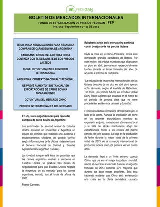 BOLETIN DE MERCADOS INTERNACIONALES
FONDO DE ESTABILIZACIÓN DE PRECIOS FEDEGAN – FEP
No. 19 –Septiembre 15 – 30 DE 2013
192

EE.UU. INICIA NEGOCIACIONES PARA REANUDAR
COMPRAS DE CARNE BOVINA DE ARGENTINA
RABOBANK: CRISIS EN LA OFERTA CHINA
CONTINÚA CON EL DESAJUSTE DE LOS PRECIOS
LÁCTEOS
RUSIA: COYUNTURA EN EL COMERCIO
INTERNACIONAL
ARGENTINA: CONTEXTO NACIONAL Y REGIONAL
UE PREVÉ AUMENTO "SUSTANCIAL" EN
EXPORTACIONES DE CARNE BOVINA
NICARAGÜENSE
COYUNTURA DEL MERCADO CHIN
CHINO
PRECIOS INTERNACIONALES DEL MERCADO

Rabobank: crisis en la oferta china continúa
con el desajuste de los precios lácteos
Dada la crisis en la oferta doméstica, China está
ada
doméstica
comprando grandes cantidades de lácteos. Por
o
este motivo, los precios mundiales que alcanzaron
un pico en abril, permanecen excepcionalmente
fuertes durante el tercer trimestre del año, de
acuerdo al informe de Rabobank.
“La reducción de los precios internacionales de los
lácteos después de su pico en abril duró apenas
ocho semanas, según el analista de Rabobank,
Tim Hunt. Los precios futuros en el Índice Global
Dairy Trade sugieren que estamos en el medio de
un período de precios altos que no tiene
precedentes en términos de nivel y duración”.
duración

Las autoridades de sanidad animal de Estados
Unidos enviarán en noviembre a Argentina un
equipo de técnicos que realizará una auditoría a
establecimientos criadores de ganado bovino,
según informaciones de la oficina norteamericana
al Servicio Nacional de Calidad y Sanidad
Agroalimentaria argentino (Senasa).

El mercado lácteo permanece direccionado por el
lado de la oferta. Aunque la producción de leche
en las regiones exportadoras mantuvo su
expansión en junio, la mejora en el consumo local
y la falta de stocks mantuvieron abajo las
exportaciones frente a los niveles del mismo
os
período del año pasado. La baja en la producción
de leche durante la mayor parte de la primera
mitad de 2013 vio al comercio internacional de
productos lácteos caer por primera vez en cuatro
años.

La novedad aunque está lejos de garantizar que
las carnes argentinas vuelvan a venderse en
Estados Unidos, se produce tras meses de
negociaciones para que Estados Unidos negocie
la reapertura de su mercado para las carnes
argentinas, cerrado tras el brote de aftosa de
2001.

La demanda llegó a un límite extremo cuando
China, que ya era el mayor importador mundial,
portador
afectó el mercado al efectuar durante el segundo
trimestre de 2013 compras 27% mayores que
durante los doce meses anteriores. Esto está
haciendo evidente que China está enfrentando
una crisis en la oferta doméstica, causada
ta

EE.UU. inicia negociaciones para re
reanudar
compras de carne bovina de Argentina

Fuente Carnetec

 