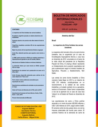 CONTENIDO
La reapertura de China fortalece las carnes brasileras
El gobierno argentino aprueba un sistema electrónico de
trazabilidad
Paraguay exporta a los precios más altos desde el brote de
aftosa
Frigoríficos brasileños controlan 40% de las exportaciones
paraguayas
Bajan los precios de las exportaciones lácteas uruguayas
Costa Rica obtendrá permiso para exportar carne bovina
Rusia
La OMC podría sancionar a EEUU por medidas
importaciones de ganado en pie de Canadá y México
Hato bovino en Estados Unidos en mínimos históricos
La demanda interna por carne bovina en EEUU aumentó
4,6% en mayo
Expectativas de aumento de la producción de carne en la
UE en 2015
Unión Europea desarrolla protocolos para cubrirse
casos atípicos de “Vaca Loca”
Putin ordenó revisar preferencia arancelaria par
importación de carne
Exportaciones australianas de animales en pie aumentaron
en mayo
Índice de Precios de Alimentos de la FAO, julio de 2014
Importaciones Coreanas de Carne Bovina, Cerdo y Pollo,
Enero - Junio, 2014
Precios Internacionales del Mercado
FONDO DE ESTABILIZACIÓN
Augusto Beltrán
Secretario Técnico
COMITÉ EDITORIAL
Augusto Beltrán
Carlos Rivera - Miguel Arias
América del Sur
Brasil
La reapertura de China fortalece las carnes
brasileras
La reapertura del mercado chino a la carne bovina
brasileña, tras la suspensión por el caso de
Encefalopatía Espongiforme Bovina o
en diciembre de 2012, anunciada en el marco de
la visita oficial del presidente de la República
Popular de China, Xi Jinping a Brasil, representa
un fortalecimiento de la posición expo
país sudamericano según el ministro
Agricultura, Pecuaria y Abastecimiento, Neri
Geller.
Las ventas de carne bovina brasileña a China
crecieron hasta llegar en 2012 a un máximo
USD 370 millones, constituyéndose en
reconocimiento a la calidad
brasileñas y al estado sanitario de su ganadería,
sostuvo el funcionario. Éstas fueron suspendidas
a raíz de la aparición de un caso de
“atípica” en el Estado de Paraná en diciembre
2012.
Las exportaciones de carne a China p
ascender a un monto de entre US$ 800 millones y
US$ 1.200 millones en 2015, según estimó Geller.
El comercio entre los dos países tiene uno de los
mayores potenciales del mundo para crecer. El
aumento histórico de la demanda de carne de
ura de China fortalece las carnes brasileras
ba un sistema electrónico de
Paraguay exporta a los precios más altos desde el brote de
Frigoríficos brasileños controlan 40% de las exportaciones
Bajan los precios de las exportaciones lácteas uruguayas
Costa Rica obtendrá permiso para exportar carne bovina a
s restrictivas a
Canadá y México
Hato bovino en Estados Unidos en mínimos históricos
erna por carne bovina en EEUU aumentó
Expectativas de aumento de la producción de carne en la
Unión Europea desarrolla protocolos para cubrirse de los
Putin ordenó revisar preferencia arancelaria para
xportaciones australianas de animales en pie aumentaron
Índice de Precios de Alimentos de la FAO, julio de 2014
Importaciones Coreanas de Carne Bovina, Cerdo y Pollo,
FONDO DE ESTABILIZACIÓN –FEP
Miguel Arias
BOLETIN DE MERCADOS
INTERNACIONALES
205-020714
FEDEGAN –
Julio 16 – 31 de 2014
América del Sur
La reapertura de China fortalece las carnes
La reapertura del mercado chino a la carne bovina
, tras la suspensión por el caso de
efalopatía Espongiforme Bovina o vaca loca
anunciada en el marco de
la visita oficial del presidente de la República
de China, Xi Jinping a Brasil, representa
un fortalecimiento de la posición exportadora del
el ministro brasilero de
Agricultura, Pecuaria y Abastecimiento, Neri
brasileña a China
n hasta llegar en 2012 a un máximo de
constituyéndose en un
reconocimiento a la calidad de las carnes
brasileñas y al estado sanitario de su ganadería,
ueron suspendidas
a raíz de la aparición de un caso de vaca loca
stado de Paraná en diciembre de
Las exportaciones de carne a China podrían
a un monto de entre US$ 800 millones y
US$ 1.200 millones en 2015, según estimó Geller.
El comercio entre los dos países tiene uno de los
mayores potenciales del mundo para crecer. El
aumento histórico de la demanda de carne de
BOLETIN DE MERCADOS
INTERNACIONALES
14
FEP
31 de 2014
 