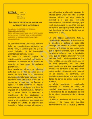JUZGAR:        Gen 1,27                         hace al hombre y a la mujer capaces de
           Gn 2,19-24                           amarse como Cristo nos amó. El amor
           Lc 2,51
           Mc 3, 31-35                          conyugal alcanza de este modo la
                                                plenitud a la que está ordenado
 JESUCRISTO, ESPOSO DE LA IGLESIA, Y EL         interiormente, la caridad conyugal, que
     SACRAMENTO DEL MATRIMONIO                  es el modo propio y específico con que
                                                los esposos participan y están llamados a
Tomado de: EXHORTACIÓN APOSTÓLICA
FAMILIARIS CONSORTIO
                                                vivir la misma caridad de Cristo que se
DE SU SANTIDAD JUAN PABLO II AL EPISCOPADO,AL   dona sobre la cruz.
CLERO Y A LOS FIELES DE TODA LA IGLESIA SOBRE
LA MISIÓN DE LA FAMILIA CRISTIANA EN EL         En una página justamente famosa,
MUNDO ACTUAL.
                                                Tertuliano ha expresado acertadamente
La comunión entre Dios y los hombres            la grandeza y belleza de esta vida
halla su cumplimiento definitivo en             conyugal en Cristo: « ¿Cómo lograré
Cristo Jesús, el Esposo que ama y se da         exponer la felicidad de ese matrimonio
como Salvador de la humanidad,                  que la Iglesia favorece, que la ofrenda
uniéndola así como su cuerpo.                   eucarística refuerza, que la bendición
Él revela la verdad original del                sella, que los ángeles anuncian y que el
matrimonio, la verdad del «principio» y,        Padre ratifica? ... ¡Qué yugo el de los dos
liberando al hombre de la dureza del            fieles unidos en una sola esperanza, en
corazón, lo hace capaz de realizarla            un solo propósito, en una sola
plenamente.                                     observancia, en una sola servidumbre!
Esta revelación alcanza su plenitud             Ambos son hermanos y los dos sirven
definitiva en el don de amor que el             juntos; no hay división ni en la carne ni
Verbo de Dios hace a la humanidad               en el espíritu. Al contrario, son
asumiendo la naturaleza humana, y en el         verdaderamente dos en una sola carne y
sacrificio que Jesucristo hace de sí            donde la carne es única, único es el
mismo en la cruz por su Esposa, la              espíritu».
Iglesia. En este sacrificio se desvela          La Iglesia, acogiendo y meditando
enteramente el designio que Dios ha             fielmente la Palabra de Dios, ha
impreso en la humanidad del hombre y            enseñado solemnemente y enseña que
de la mujer desde su creación; el               el matrimonio de los bautizados es uno
matrimonio de los bautizados se                 de los siete sacramentos de la Nueva
convierte así en el símbolo real de la          Alianza.
nueva y eterna Alianza, sancionada con          En efecto, mediante el bautismo, el
la sangre de Cristo. El Espíritu que            hombre y la mujer son inseridos
infunde el Señor renueva el corazón y           definitivamente en la Nueva y Eterna
 