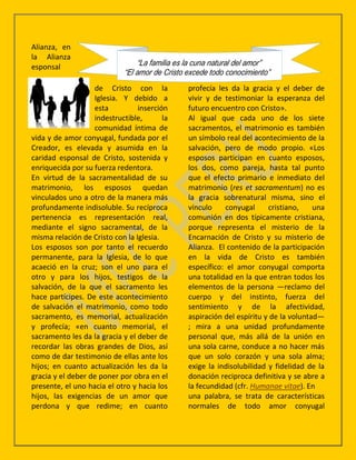 Alianza, en
la Alianza
esponsal

                   de Cristo con la           profecía les da la gracia y el deber de
                   Iglesia. Y debido a        vivir y de testimoniar la esperanza del
                   esta          inserción    futuro encuentro con Cristo».
                   indestructible,       la   Al igual que cada uno de los siete
                   comunidad íntima de        sacramentos, el matrimonio es también
vida y de amor conyugal, fundada por el       un símbolo real del acontecimiento de la
Creador, es elevada y asumida en la           salvación, pero de modo propio. «Los
caridad esponsal de Cristo, sostenida y       esposos participan en cuanto esposos,
enriquecida por su fuerza redentora.          los dos, como pareja, hasta tal punto
En virtud de la sacramentalidad de su         que el efecto primario e inmediato del
matrimonio, los esposos quedan                matrimonio (res et sacramentum) no es
vinculados uno a otro de la manera más        la gracia sobrenatural misma, sino el
profundamente indisoluble. Su recíproca       vínculo    conyugal      cristiano,    una
pertenencia es representación real,           comunión en dos típicamente cristiana,
mediante el signo sacramental, de la          porque representa el misterio de la
misma relación de Cristo con la Iglesia.      Encarnación de Cristo y su misterio de
Los esposos son por tanto el recuerdo         Alianza. El contenido de la participación
permanente, para la Iglesia, de lo que        en la vida de Cristo es también
acaeció en la cruz; son el uno para el        específico: el amor conyugal comporta
otro y para los hijos, testigos de la         una totalidad en la que entran todos los
salvación, de la que el sacramento les        elementos de la persona —reclamo del
hace partícipes. De este acontecimiento       cuerpo y del instinto, fuerza del
de salvación el matrimonio, como todo         sentimiento y de la afectividad,
sacramento, es memorial, actualización        aspiración del espíritu y de la voluntad—
y profecía; «en cuanto memorial, el           ; mira a una unidad profundamente
sacramento les da la gracia y el deber de     personal que, más allá de la unión en
recordar las obras grandes de Dios, así       una sola carne, conduce a no hacer más
como de dar testimonio de ellas ante los      que un solo corazón y una sola alma;
hijos; en cuanto actualización les da la      exige la indisolubilidad y fidelidad de la
gracia y el deber de poner por obra en el     donación reciproca definitiva y se abre a
presente, el uno hacia el otro y hacia los    la fecundidad (cfr. Humanae vitae). En
hijos, las exigencias de un amor que          una palabra, se trata de características
perdona y que redime; en cuanto               normales de todo amor conyugal
 