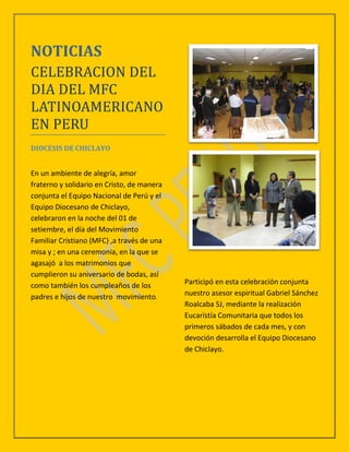 NOTICIAS
CELEBRACION DEL
DIA DEL MFC
LATINOAMERICANO
EN PERU
DIOCESIS DE CHICLAYO


En un ambiente de alegría, amor
fraterno y solidario en Cristo, de manera
conjunta el Equipo Nacional de Perú y el
Equipo Diocesano de Chiclayo,
celebraron en la noche del 01 de
setiembre, el día del Movimiento
Familiar Cristiano (MFC) ,a través de una
misa y ; en una ceremonia, en la que se
agasajó a los matrimonios que
cumplieron su aniversario de bodas, así
como también los cumpleaños de los          Participó en esta celebración conjunta
padres e hijos de nuestro movimiento.       nuestro asesor espiritual Gabriel Sánchez
                                            Roalcaba SJ, mediante la realización
                                            Eucarístía Comunitaria que todos los
                                            primeros sábados de cada mes, y con
                                            devoción desarrolla el Equipo Diocesano
                                            de Chiclayo.
 