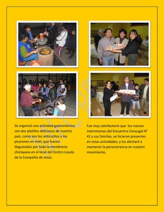 Se organizó una actividad gastronómica     Fue muy satisfactorio que los nuevos
con dos platillos deliciosos de nuestro    matrimonios del Encuentro Conyugal N°
país, como son los anticuchos y los        41 y sus familias, se hicieron presentes
picarones en miel, que fueron              en estas actividades, y los alentará a
degustados por toda la membresía           mantener la perseverancia en nuestro
chiclayana en el local del Centro Loyola   movimiento.
de la Compañía de Jesús.
 