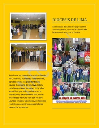 DIOCESIS DE LIMA
                                           En la ciudad de Lima el equipo central
                                           arquidiocesano, vivió así el día del MFC
                                           latinoamericano y de la familia.




Asimismo, los presidentes nacionales del
MFC en Perú, Humberto y Clara Olorte,
agradecieron a los presidentes del
Equipo Diocesano de Chiclayo, Fidel y
Lucy Montoya por su apoyo en la labor
apostólica que se ha realizado en la
promoción y extensión del MFC en las
localidades de Piura y en San José de
Lourdes en Jaén, Cajamarca, en la que se
realizó un encuentro conyugal el mes
pasado de setiembre.
 