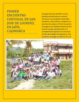 PRIMER
                   El Equipo Nacional del MFC en Perú,
ENCUENTRO          liderado actualmente por nuestros
CONYUGAL EN SAN    hermanos, los presidentes nacionales
                   Humberto y Clara Olorte, cumplieron su
JOSE DE LOURDES,   promesa de realizar el Primer Encuentro
EN JAEN,           Conyugal en la localidad selvática de San
                   José de Lourdes, perteneciente a la
CAJAMARCA          localidad de San Ignacio en la provincia
                   de Jaén de la Región de Cajamarca. Este
                   encuentro conyugal se realizó el 24 y 25
 