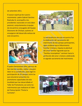 de setiembre 2011.

El asesor espiritual de nuestro
movimiento padre Gabriel Sánchez
Roalcaba SJ, acompañó a los
presidentes nacionales en esta labor
pastoral, conjuntamente al equipo
de encuentros conyugales del Equipo
Diocesano de Chiclayo, quienes se
encargaron del desarrollo exitoso de
este encuentro.
                                          Lo extraordinario de este encuentro fue
                                          la celebración del sacramento del
                                          matrimonio de dos parejas participantes,
                                          signo evidente que el Movimiento
                                          Familiar Cristiano, impulsa la plenitud
                                          del amor familiar logrando que las
                                          “familias incompletas” caminen hacia la
                                          perfección del amor cristiano celebrando
                                          el sagrado sacramento del matrimonio.



El padre Demóstenes Silva, párroco de
San José de Lourdes, realiza una gran
labor en su jurisdicción, pues logró la
participación de 35 parejas; entre las
que estuvieron presentes los
promotores capacitados de esta
localidad que han desarrollado el
Taller de Promotores; así como los
matrimonios que realizaron el Taller
de Preinscripción “Ponte la
Camiseta”.
 