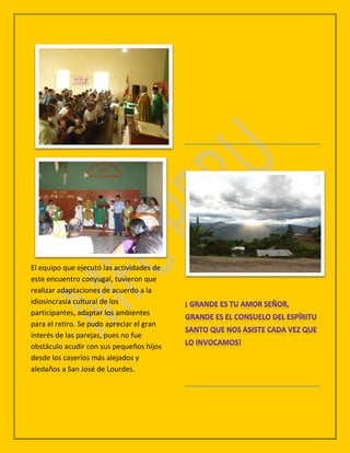 El equipo que ejecutó las actividades de
este encuentro conyugal, tuvieron que
realizar adaptaciones de acuerdo a la
idiosincrasia cultural de los
participantes, adaptar los ambientes
para el retiro. Se pudo apreciar el gran
interés de las parejas, pues no fue
obstáculo acudir con sus pequeños hijos
desde los caseríos más alejados y
aledaños a San José de Lourdes.
 