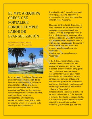 EL MFC AREQUIPA                         drogadicción, etc." (complemento del
                                        sususu pag. 22). Esto nos llevó a
CRECE Y SE                              organizar dos encuentros conyugales
                                        en la IEP Jesús Nazareno.
FORTALECE
                                         El equipo central, luego de analizar el
PORQUE CUMPLE                           éxito alcanzado en los dos encuentros

LABOR DE
                                        conyugales, acordó proseguir con
                                        nuestra labor de evangelización en el
EVANGELIZACION                          distrito de Paucarpata y encarga a los
                                        hermanos Eduardo y Marta Valderrama
                                        esta importante labor que nos lleva a
Informe del Equipo Central              implementar nuevas áreas de servicio y
Arquidiocesano de Arequipa              apostolado.Han transcurrido dos
                                        semanas y podemos afirmar sin
                                        vacilación:
                                        ¡Caminamos con paso firme en
                                        Paucarpata!

                                        El dia 8 de noviembre los hermanos
                                        Eduardo y Marta Valderrama han
                                        logrado convocar a seis parejas que
                                        asistieron a los encuentros conyugales
                                        y en conjunto se ha empezado a
                                        resolver la interrogante ¿qué hacer
En los andenes floridos de Paucarpata   después del encuentro? Las parejas
encontramos que la situación de las     participantes con gran entusiasmo
familias se inscribe dentro del marco   recibieron las palabras de bienvenida
situacional que afecta a todas las      que los presidentes del equipo central
familias latinoamericanas, es decir,    hacen llegar a través del documento
encontramos "jóvenes sin esperanza,     ¡...Ponte la Camiseta!, e
adultos mayores que viven en soledad,   inmediatamente se analiza el tema "la
madres solteras y madres                parábola del camioncito". Se repartió
adolescentes, uniones libres,           el material de estudio correspondiente.
separados y divorciados, divorciados    la activa participación de los asistentes
en segunda unión, el problema cada      nos motiva a continuar con las
vez mayor de alcoholismo y              reuniones y la próxima que ya tiene
 