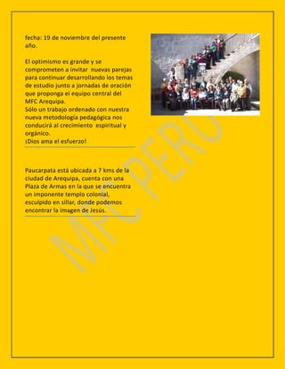 fecha: 19 de noviembre del presente
año.

El optimismo es grande y se
comprometen a invitar nuevas parejas
para continuar desarrollando los temas
de estudio junto a jornadas de oración
que proponga el equipo central del
MFC Arequipa.
Sólo un trabajo ordenado con nuestra
nueva metodología pedagógica nos
conducirá al crecimiento espiritual y
orgánico.
¡Dios ama el esfuerzo!



Paucarpata está ubicada a 7 kms de la
ciudad de Arequipa, cuenta con una
Plaza de Armas en la que se encuentra
un imponente templo colonial,
esculpido en sillar, donde podemos
encontrar la imagen de Jesús.
 