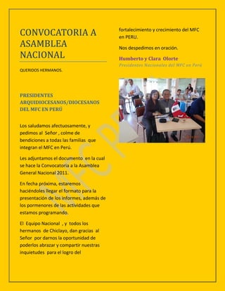 CONVOCATORIA A                            fortalecimiento y crecimiento del MFC
                                          en PERU.
ASAMBLEA                                  Nos despedimos en oración.
NACIONAL                                  Humberto y Clara Olorte
                                          Presidentes Nacionales del MFC en Perú
QUERIDOS HERMANOS.




PRESIDENTES
ARQUIDIOCESANOS/DIOCESANOS
DEL MFC EN PERÚ


Los saludamos afectuosamente, y
pedimos al Señor , colme de
bendiciones a todas las familias que
integran el MFC en Perú.

Les adjuntamos el documento en la cual
se hace la Convocatoria a la Asamblea
General Nacional 2011.

En fecha próxima, estaremos
haciéndoles llegar el formato para la
presentación de los informes, además de
los pormenores de las actividades que
estamos programando.

El Equipo Nacional , y todos los
hermanos de Chiclayo, dan gracias al
Señor por darnos la oportunidad de
poderlos abrazar y compartir nuestras
inquietudes para el logro del
 