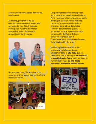 aperturando nuevas sedes de nuestro         Los participantes de los otros países
movimiento.                                 apreciaron emocionados que el MFC en
                                            Perú mantiene el carisma original que le
Asimismo, pusieron al día las               dió origen: trabajar por las familias
contribuciones económicas del MFC           peruanas promoviendo los valores
peruano. En este AGLA, también              cristianos de la iglesia doméstica
participaron nuestros hermanos              familiar, de tal manera que sea
Reynaldo y Judith Ballón de la              educadora en la fe y promoviendo la
Arquidiócesis de Arequipa.                  construcción del Reino de Dios,
                                            comprometiéndose con la
                                            transformación social en la edificación
                                            de la “civilización del amor”.

                                            Nuestros presidentes nacionales
                                            invitaron a toda la membresía
                                            latinoamericana al EZO 2012 que se
                                            desarrollará en nuestro país en la ciudad
                                            arqueológica del Cusco, patrimonio de la
                                            humanidad y lugar de una de las
                                            maravillas modernas, Machu Picchu.



Humberto y Clara Olorte bailaron un
carnaval cajamarquino, que fue la alegría
de los asistentes.
 