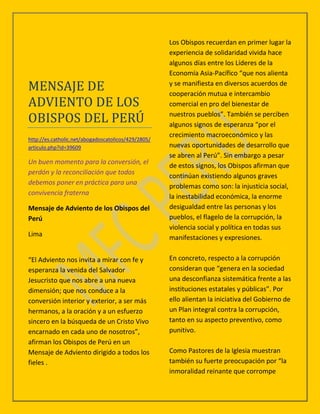Los Obispos recuerdan en primer lugar la
                                                     experiencia de solidaridad vivida hace
                                                     algunos días entre los Líderes de la
                                                     Economía Asia-Pacífico “que nos alienta

MENSAJE DE                                           y se manifiesta en diversos acuerdos de
                                                     cooperación mutua e intercambio
ADVIENTO DE LOS                                      comercial en pro del bienestar de

OBISPOS DEL PERU                                     nuestros pueblos”. También se perciben
                                                     algunos signos de esperanza “por el
                                                     crecimiento macroeconómico y las
http://es.catholic.net/abogadoscatolicos/429/2805/
articulo.php?id=39609                                nuevas oportunidades de desarrollo que
                                                     se abren al Perú”. Sin embargo a pesar
Un buen momento para la conversión, el
                                                     de estos signos, los Obispos afirman que
perdón y la reconciliación que todos
                                                     continúan existiendo algunos graves
debemos poner en práctica para una
                                                     problemas como son: la injusticia social,
convivencia fraterna
                                                     la inestabilidad económica, la enorme
Mensaje de Adviento de los Obispos del               desigualdad entre las personas y los
Perú                                                 pueblos, el flagelo de la corrupción, la
                                                     violencia social y política en todas sus
Lima                                                 manifestaciones y expresiones.


“El Adviento nos invita a mirar con fe y             En concreto, respecto a la corrupción
esperanza la venida del Salvador                     consideran que “genera en la sociedad
Jesucristo que nos abre a una nueva                  una desconfianza sistemática frente a las
dimensión; que nos conduce a la                      instituciones estatales y públicas”. Por
conversión interior y exterior, a ser más            ello alientan la iniciativa del Gobierno de
hermanos, a la oración y a un esfuerzo               un Plan integral contra la corrupción,
sincero en la búsqueda de un Cristo Vivo             tanto en su aspecto preventivo, como
encarnado en cada uno de nosotros”,                  punitivo.
afirman los Obispos de Perú en un
Mensaje de Adviento dirigido a todos los             Como Pastores de la Iglesia muestran
fieles .                                             también su fuerte preocupación por “la
                                                     inmoralidad reinante que corrompe
 