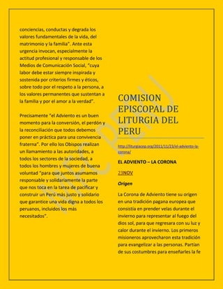 conciencias, conductas y degrada los
valores fundamentales de la vida, del
matrimonio y la familia”. Ante esta
urgencia invocan, especialmente la
actitud profesional y responsable de los
Medios de Comunicación Social, “cuya
labor debe estar siempre inspirada y
sostenida por criterios firmes y éticos,
sobre todo por el respeto a la persona, a
los valores permanentes que sustentan a
la familia y por el amor a la verdad”.      COMISION
                                            EPISCOPAL DE
Precisamente “el Adviento es un buen
momento para la conversión, el perdón y     LITURGIA DEL
la reconciliación que todos debemos
poner en práctica para una convivencia
                                            PERU
fraterna”. Por ello los Obispos realizan    http://liturgiacep.org/2011/11/23/el-adviento-la-
un llamamiento a las autoridades, a         corona/
todos los sectores de la sociedad, a
                                            EL ADVIENTO – LA CORONA
todos los hombres y mujeres de buena
voluntad “para que juntos asumamos          23NOV
responsable y solidariamente la parte
                                            Origen
que nos toca en la tarea de pacificar y
construir un Perú más justo y solidario     La Corona de Adviento tiene su origen
que garantice una vida digna a todos los    en una tradición pagana europea que
peruanos, incluidos los más                 consistía en prender velas durante el
necesitados”.                               invierno para representar al fuego del
                                            dios sol, para que regresara con su luz y
                                            calor durante el invierno. Los primeros
                                            misioneros aprovecharon esta tradición
                                            para evangelizar a las personas. Partían
                                            de sus costumbres para enseñarles la fe
 
