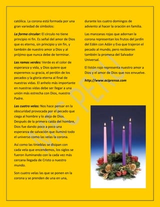 católica. La corona está formada por una      durante los cuatro domingos de
gran variedad de símbolos:                    adviento al hacer la oración en familia.

La forma circular: El círculo no tiene        Las manzanas rojas que adornan la
principio ni fin. Es señal del amor de Dios   corona representan los frutos del jardín
que es eterno, sin principio y sin fin, y     del Edén con Adán y Eva que trajeron el
también de nuestro amor a Dios y al           pecado al mundo, pero recibieron
prójimo que nunca debe de terminar.           también la promesa del Salvador
                                              Universal.
Las ramas verdes: Verde es el color de
esperanza y vida, y Dios quiere que           El listón rojo representa nuestro amor a
esperemos su gracia, el perdón de los         Dios y el amor de Dios que nos envuelve.
pecados y la gloria eterna al final de
                                              http://www.aciprensa.com
nuestras vidas. El anhelo más importante
en nuestras vidas debe ser llegar a una
unión más estrecha con Dios, nuestro
Padre.

Las cuatro velas: Nos hace pensar en la
obscuridad provocada por el pecado que
ciega al hombre y lo aleja de Dios.
Después de la primera caída del hombre,
Dios fue dando poco a poco una
esperanza de salvación que iluminó todo
el universo como las velas la corona.

Así como las tinieblas se disipan con
cada vela que encendemos, los siglos se
fueron iluminando con la cada vez más
cercana llegada de Cristo a nuestro
mundo.

Son cuatro velas las que se ponen en la
corona y se prenden de una en una,
 