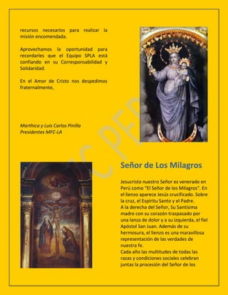 recursos necesarios para realizar la
misión encomendada.

Aprovechamos la oportunidad para
recordarles que el Equipo SPLA está
confiando en su Corresponsabilidad y
Solidaridad.

En el Amor de Cristo nos despedimos
fraternalmente,




Marthica y Luis Carlos Pinilla
Presidentes MFC-LA




                                       Señor de Los Milagros
                                       Jesucristo nuestro Señor es venerado en
                                       Perú como "El Señor de los Milagros". En
                                       el lienzo aparece Jesús crucificado. Sobre
                                       la cruz, el Espíritu Santo y el Padre.
                                       A la derecha del Señor, Su Santísima
                                       madre con su corazón traspasado por
                                       una lanza de dolor y a su izquierda, el fiel
                                       Apóstol San Juan. Además de su
                                       hermosura, el lienzo es una maravillosa
                                       representación de las verdades de
                                       nuestra fe.
                                       Cada año las multitudes de todas las
                                       razas y condiciones sociales celebran
                                       juntas la procesión del Señor de los
 