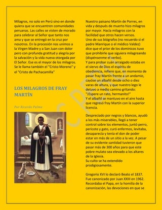 Milagros, no solo en Perú sino en donde      Nuestro paisano Martín de Porres, en
quiera que se encuentren comunidades         vida y después de muerto hizo milagros
peruanas. Las calles se visten de morado     por mayor. Hacía milagros con la
para celebrar al Señor que tanto nos         facilidad que otros hacen versos.
ama y que se entregó en la cruz por          Uno de sus biógrafos (no recuerdo si el
nosotros. En la procesión nos unimos a       padre Manrique o el médico Valdez)
la Virgen Madre y a San Juan con dolor       dice que el prior de los dominicos tuvo
pero con profunda gratitud y alegría por     que prohibirle que siguiera milagreando
la salvación y la vida nueva otorgada por    (dispénsenme el verbo).
El Señor. Ese es el mayor de los milagros.   Y para probar cuán arraigado estaba en
Se le llama también el "Cristo Moreno" y     el siervo de Dios el espíritu de
el "Cristo de Pachacamilla"                  obediencia, refiere que, en momento de
                                             pasar fray Martín frente a un andamio,
                                             cayóse un albañil desde ocho o diez
                                             varas de altura, y que nuestro lego le
LOS MILAGROS DE FRAY                         detuvo a medio camino gritando:
MARTÍN                                       "¡Espere un rato, hermanito!"
                                             Y el albañil se mantuvo en el aire hasta
                                             que regresó fray Martín con la superior
Por Ricardo Palma                            licencia.

                                             Despreciado por negros y blancos, ayudó
                                             a los más miserables, llegó a tener
                                             control sobre los elementos, juntó perro,
                                             pericote y gato, curó enfermos, levitaba,
                                             desaparecía y tenía el don de poder
                                             estar en más de un sitio a la vez. A pesar
                                             de su evidente santidad tuvieron que
                                             pasar más de 300 años para que este
                                             pobre mulato sea elevado a los altares
                                             de la Iglesia.
                                             Su culto se ha extendido
                                             prodigiosamente.

                                             Gregorio XVI lo declaró Beato el 1837.
                                             Fue canonizado por Juan XXIII en 1962.
                                             Recordaba el Papa, en la homilía de la
                                             canonización, las devociones en que se
 