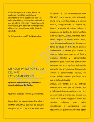 había distinguido el nuevo Santo: su         se celebra el DIA LATINOAMERICANO
profunda humildad que le hacía
considerar a todos superiores a él, su       DEL MFC, por lo que es bello y llena de
celo apostólico, y sus continuos desvelos    ánimo ver y sentir la entrega y la estima
por atender a enfermos y necesitados, lo
que le valió, por parte de todo el pueblo,   mutuas, compartiendo la misma fe,
el hermoso apelativo de «Martín de la        llevando a apreciar el carisma del otro y
caridad».
                                             a reconocerse dentro del único "edificio
Su fecha central es el 3 de Noviembre.       espiritual" (1 Pe 2,5) que, teniendo como
                                             piedra angular al mismo Cristo Jesús,
                                             crece bien ordenado para ser templo, en
                                             donde se educa en dicha fe, se plantan
                                             fundamentos y valores para formar a
                                             nuestros hijos, para que en el futuro
                                             tengamos familias y         comunidades
                                             donándose para en el bien comunitario
                                             y no para vivir en el egoísmo y el orgullo
MENSAJE PRELA POR EL DIA                     que tanto está arruinando y destruyendo
DEL MFC                                      familias y comunidades enteras, en
LATINOAMERICANO                              donde también se educa y se forma para
                                             que se defienda la vida.
Queridos Matrimonios y Familias de
                                             Gracias, por tanto, por su entrega
America Latina y del Caribe.
                                             valerosa en la lucha por las familias, por
                                             la defensa de los que no tienen voz, por
Queridos esposos, familias y sacerdotes,
                                             su coherencia y testimonio, es que son
                                             tantas cosas para darle gracias a Dios por
Como bien es sabido todos los años el
                                             Ustedes,     sabemos       que      todos
PRIMER DOMINGO del mes de octubre,
                                             entendemos      el   compromiso       que
que para el 2011, es el 2 de dicho mes,
                                             adquirimos al querer con libertad optar
 