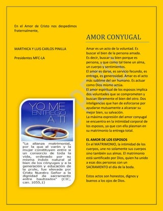 En el Amor de Cristo nos despedimos
fraternalmente,
                                      AMOR CONYUGAL
MARTHICA Y LUIS CARLOS PINILLA        Amar es un acto de la voluntad. Es
                                      buscar el bien de la persona amada.
Presidentes MFC-LA                    Es decir, buscar su bien porque es
                                      persona, y que como tal tiene un alma,
                                      un cuerpo y sentimientos.
                                      El amor es darse, es servicio fecundo, es
                                      entrega, es generosidad. Amar es el acto
                                      más sublime del ser humano. Es actuar
                                      como Dios mismo actúa.
                                      El amor espiritual de los esposos implica
                                      dos voluntades que se comprometen y
                                      buscan libremente el bien del otro. Dos
                                      inteligencias que han de esforzarse por
                                      ayudarse mutuamente a alcanzar su
                                      mejor bien, su salvación.
                                      La máxima expresión del amor conyugal
                                      se encuentra en la intimidad corporal de
                                      los esposos, ya que con ella plasman en
                                      su matrimonio la entrega total.

                                      EL AMOR DE LOS ESPOSOS
                                      En el MATRIMONIO, la intimidad de los
                                      cuerpos, une no solamente sus cuerpos
                                      sino también sus almas. El matrimonio
                                      está santificado por Dios, quien ha unido
                                      a esas dos personas con un
                                      SACRAMENTO el día de la boda.

                                      Estos actos son honestos, dignos y
                                      buenos a los ojos de Dios.
 