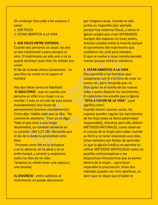 Sin embargo Dios pide a los esposos 2       por ninguna causa. Cuando la vida
cosas:                                      juntos es imposible (por ejemplo
1. SER FIELES                               porque hay violencia física), a veces la
2. ESTAR ABIERTOS A LA VIDA                 Iglesia acepta que vivan SEPARADOS.
                                            Aunque dos esposos no vivan juntos,
1. SER FIELES ENTRE ESPOSOS:                estarán casados hasta la muerte porque
Cuando dos personas se casan, los dos       el sacramento del matrimonio que
se dan totalmente y para siempre al         recibieron los unió para siempre.
otro. El matrimonio es sólo uno y no se     El que se vuelve a casar comete pecado
puede deshacer pues Dios ha sellado esa     mortal porque vivirá en adulterio.
unión.
El día de la boda oímos claramente: ¨Lo     2. ESTAR ABIERTOS A LA VIDA
que Dios ha unido no lo separe el           Dios permitió a los hombres que
hombre¨                                     cooperaran con El a la hora de crear un
                                            nuevo ser, pero recuerda que: es
Hay dos faltas contra la fidelidad:         Dios quien es el dueño de las nuevas
 El ADULTERIO - que es cuando una           vidas y quien dispone los nacimientos.
persona es infiel a su mujer o a su         El catecismo nos enseña que la Iglesia
marido. Y esto es no solo de acto (sexto    ¨ESTA A FAVOR DE LA VIDA”, ¿qué
mandamiento) sino hasta de                  significa esto?
pensamiento (noveno mandamiento):           Cuando tienen razones serias, los
Cristo dijo: Habéis oído que se dijo: ¨No   esposos pueden regular los nacimientos
cometerás adulterio.¨ Pues yo os digo:      de los hijos (esto se llama paternidad
Todo el que mira a una mujer                responsable), mientras para ello utilicen
deseándola, ya cometió adulterio en         MÉTODOS NATURALES, como observar
su corazón. (Mt 5,27-28). Recuerda que      el cuerpo de la mujer para saber cuando
el día de la boda tú prometiste ante        es fértil y no tener relaciones esos días.
Dios:                                       Estos métodos son fáciles de aprender.
¨Prometo serte fiel en lo próspero          Lo que la Iglesia Católica no permite es
y en lo adverso, en la salud y en la        utilizar MÉTODOS ARTIFICIALES como las
enfermedad, y amarte y respetarte           pastillas anticonceptivas o los
todos los días de mi vida¨.                 dispositivos intrauterinos que se ponen
Tampoco es válido tener una esposa y        dentro de la mujer... para hacer
una amante.                                 imposible la procreación. Estos dos
                                            métodos pueden ser mini-abortivos, es
EL DIVORCIO - entre católicos el            decir que no dejan que el bebé se
matrimonio no puede deshacerse
 