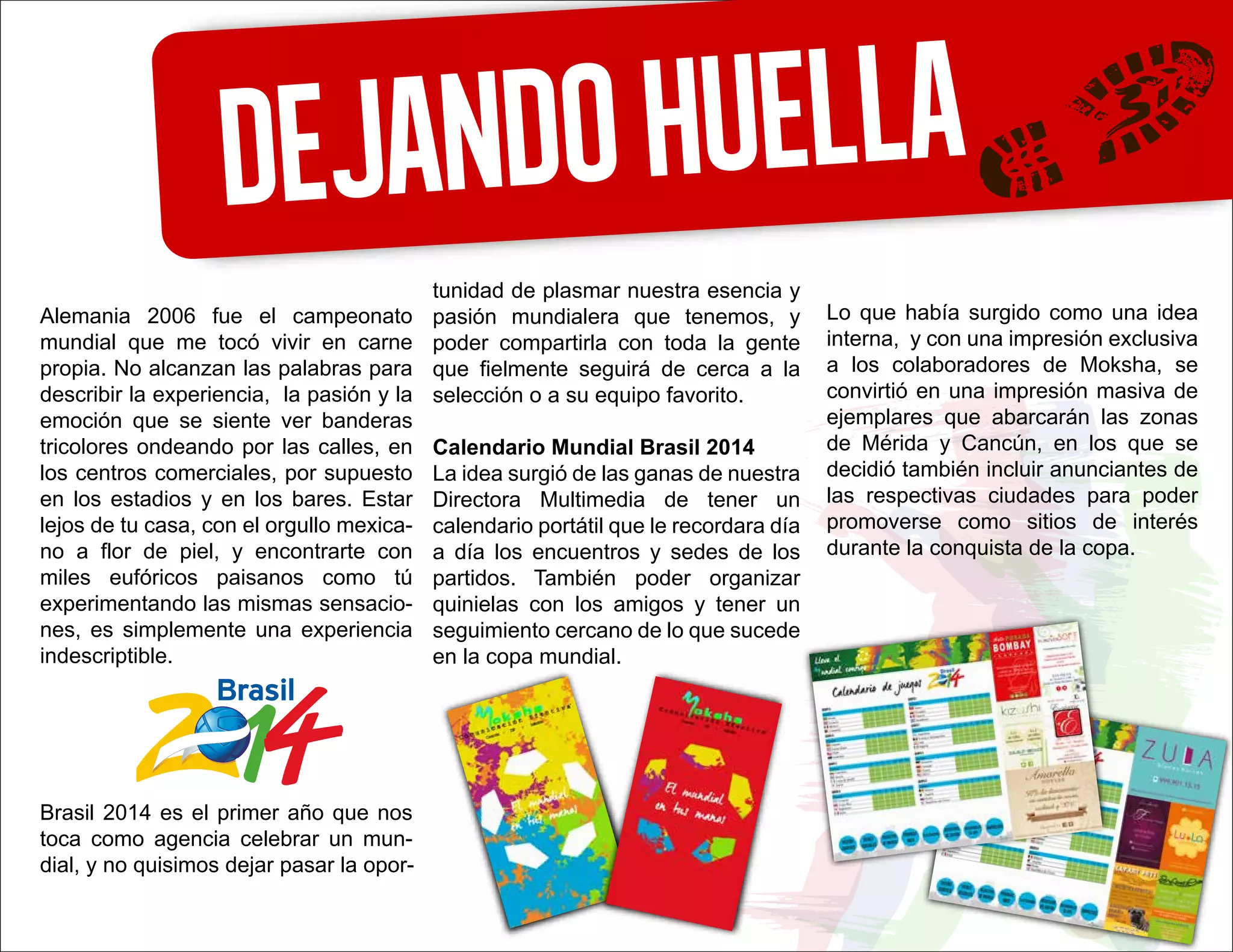 Dejandohuella
Alemania 2006 fue el campeonato
mundial que me tocó vivir en carne
propia. No alcanzan las palabras para
describir la experiencia, la pasión y la
emoción que se siente ver banderas
tricolores ondeando por las calles, en
los centros comerciales, por supuesto
en los estadios y en los bares. Estar
lejos de tu casa, con el orgullo mexica-
no a flor de piel, y encontrarte con
miles eufóricos paisanos como tú
experimentando las mismas sensacio-
nes, es simplemente una experiencia
indescriptible.
Brasil 2014 es el primer año que nos
toca como agencia celebrar un mun-
dial, y no quisimos dejar pasar la opor-
tunidad de plasmar nuestra esencia y
pasión mundialera que tenemos, y
poder compartirla con toda la gente
que fielmente seguirá de cerca a la
selección o a su equipo favorito.
Calendario Mundial Brasil 2014
La idea surgió de las ganas de nuestra
Directora Multimedia de tener un
calendario portátil que le recordara día
a día los encuentros y sedes de los
partidos. También poder organizar
quinielas con los amigos y tener un
seguimiento cercano de lo que sucede
en la copa mundial.
Lo que había surgido como una idea
interna, y con una impresión exclusiva
a los colaboradores de Moksha, se
convirtió en una impresión masiva de
ejemplares que abarcarán las zonas
de Mérida y Cancún, en los que se
decidió también incluir anunciantes de
las respectivas ciudades para poder
promoverse como sitios de interés
durante la conquista de la copa.
 