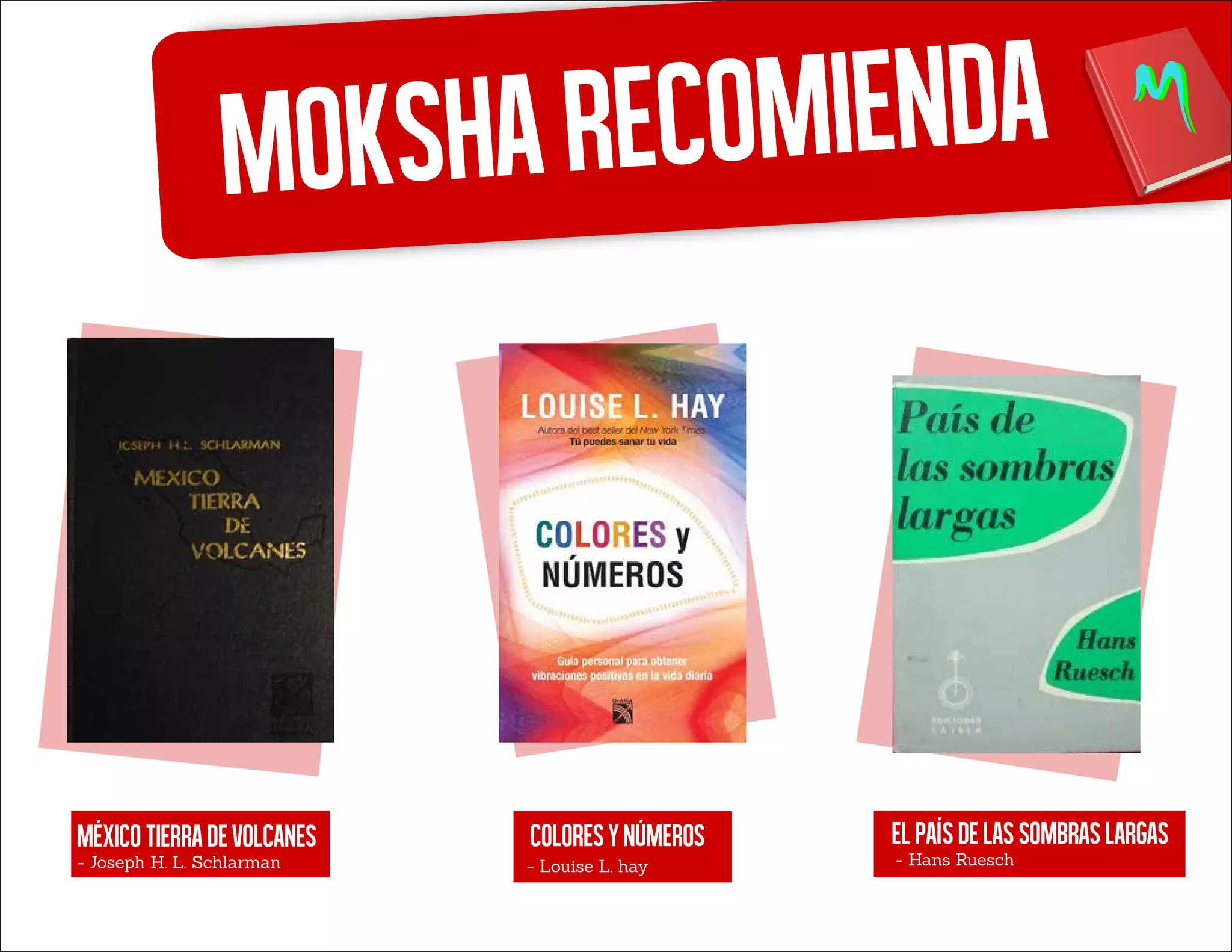 Moksharecomienda
Méxicotierradevolcanes
- Joseph H. L. Schlarman
Coloresynúmeros
- Louise L. hay
Elpaísdelassombraslargas
- Hans Ruesch
 