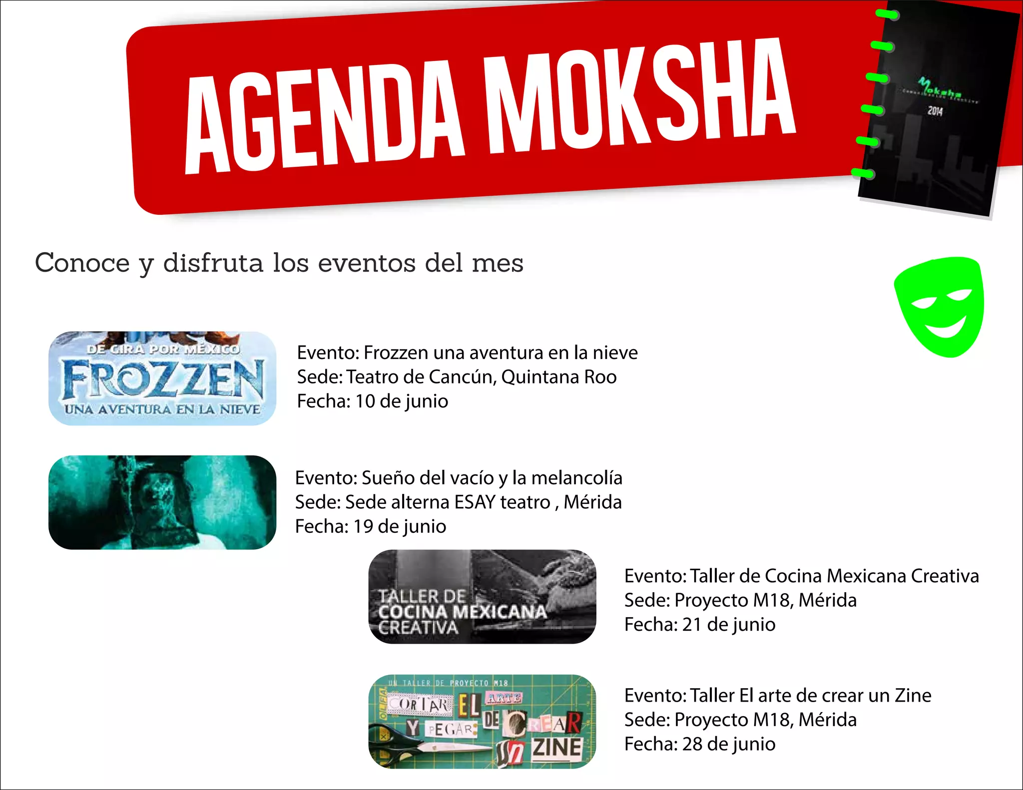 AgendaMoksha
Conoce y disfruta los eventos del mes
Evento: Frozzen una aventura en la nieve
Sede: Teatro de Cancún, Quintana Roo
Fecha: 10 de junio
Evento: Sueño del vacío y la melancolía
Sede: Sede alterna ESAY teatro , Mérida
Fecha: 19 de junio
Evento: Taller de Cocina Mexicana Creativa
Sede: Proyecto M18, Mérida
Fecha: 21 de junio
Evento: Taller El arte de crear un Zine
Sede: Proyecto M18, Mérida
Fecha: 28 de junio
 