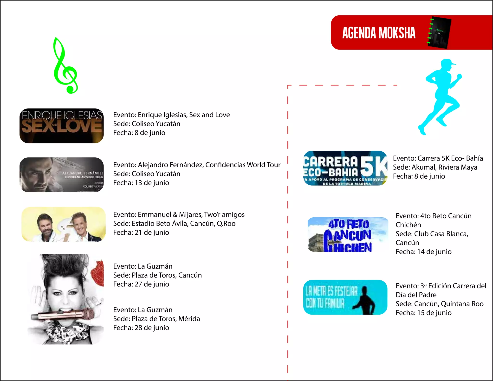 agendamoksha
Evento: Carrera 5K Eco- Bahía
Sede: Akumal, Riviera Maya
Fecha: 8 de junio
Evento: 3ª Edición Carrera del
Día del Padre
Sede: Cancún, Quintana Roo
Fecha: 15 de junio
Evento: 4to Reto Cancún
Chichén
Sede: Club Casa Blanca,
Cancún
Fecha: 14 de junio
Evento: Enrique Iglesias, Sex and Love
Sede: Coliseo Yucatán
Fecha: 8 de junio
Evento: Alejandro Fernández, Confidencias World Tour
Sede: Coliseo Yucatán
Fecha: 13 de junio
Evento: La Guzmán
Sede: Plaza de Toros, Cancún
Fecha: 27 de junio
Evento: Emmanuel & Mijares, Two’r amigos
Sede: Estadio Beto Ávila, Cancún, Q.Roo
Fecha: 21 de junio
Evento: La Guzmán
Sede: Plaza de Toros, Mérida
Fecha: 28 de junio
 