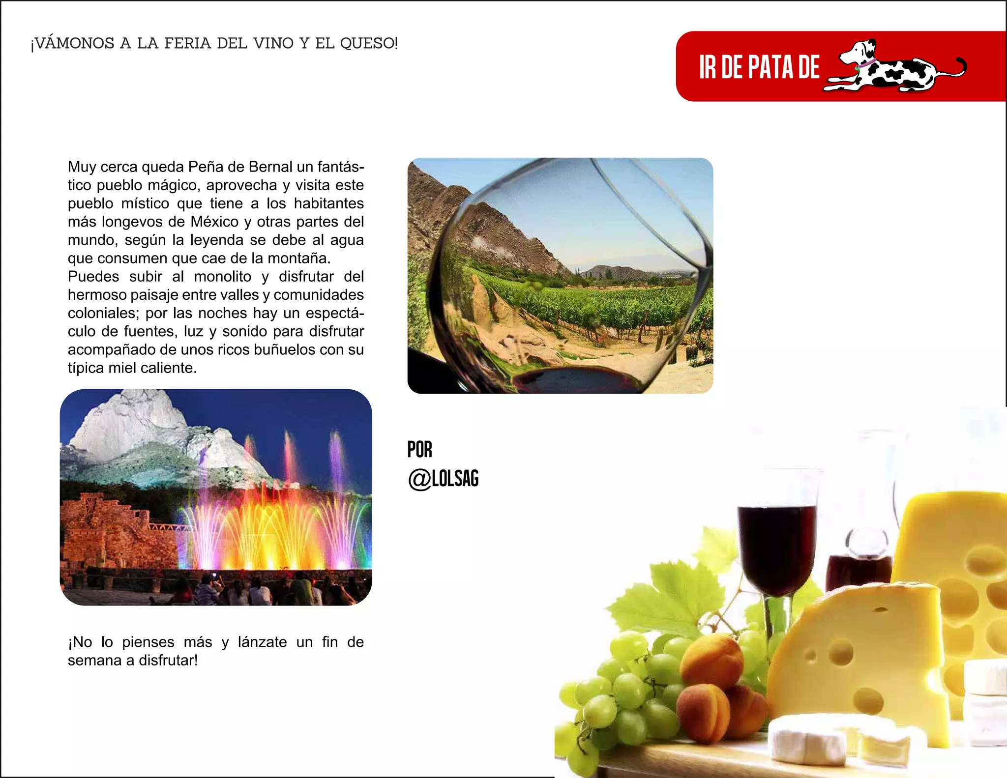 irdepatade
¡VÁMONOS A LA FERIA DEL VINO Y EL QUESO!
Derechos reservados
Muy cerca queda Peña de Bernal un fantás-
tico pueblo mágico, aprovecha y visita este
pueblo místico que tiene a los habitantes
más longevos de México y otras partes del
mundo, según la leyenda se debe al agua
que consumen que cae de la montaña.
Puedes subir al monolito y disfrutar del
hermoso paisaje entre valles y comunidades
coloniales; por las noches hay un espectá-
culo de fuentes, luz y sonido para disfrutar
acompañado de unos ricos buñuelos con su
típica miel caliente.
¡No lo pienses más y lánzate un fin de
semana a disfrutar!
Por
@lolsag
 