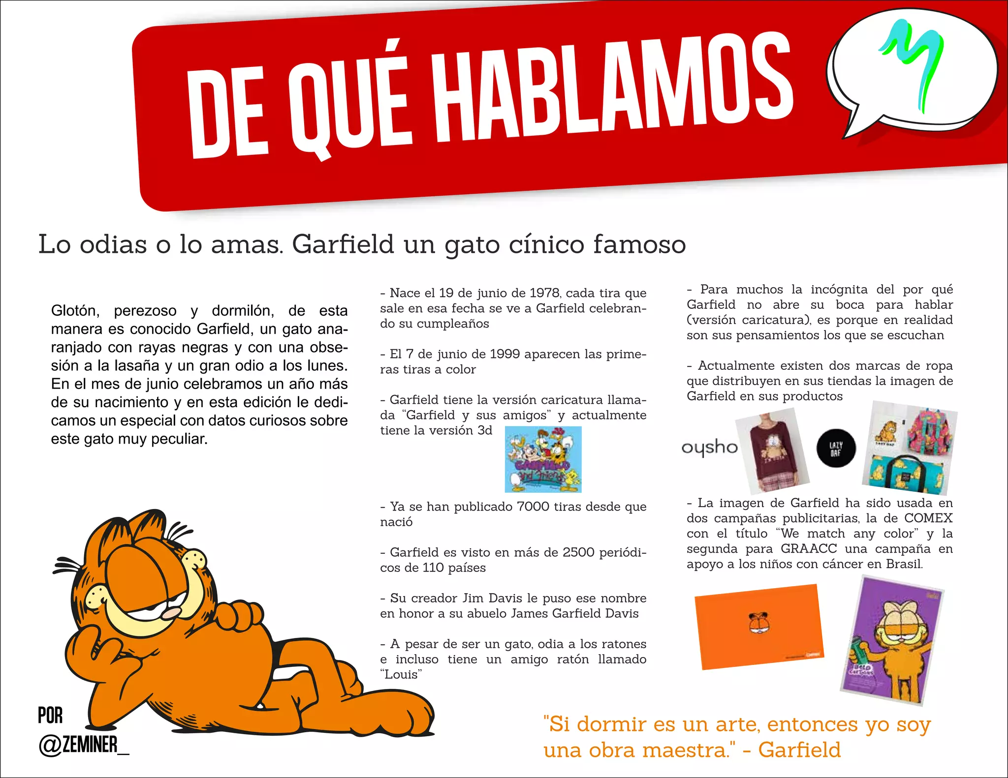 Dequéhablamos
Lo odias o lo amas. Garﬁeld un gato cínico famoso
Por
@zeminer_
Glotón, perezoso y dormilón, de esta
manera es conocido Garfield, un gato ana-
ranjado con rayas negras y con una obse-
sión a la lasaña y un gran odio a los lunes.
En el mes de junio celebramos un año más
de su nacimiento y en esta edición le dedi-
camos un especial con datos curiosos sobre
este gato muy peculiar.
- Nace el 19 de junio de 1978, cada tira que
sale en esa fecha se ve a Garﬁeld celebran-
do su cumpleaños
- El 7 de junio de 1999 aparecen las prime-
ras tiras a color
- Garﬁeld tiene la versión caricatura llama-
da “Garﬁeld y sus amigos” y actualmente
tiene la versión 3d
- Ya se han publicado 7000 tiras desde que
nació
- Garﬁeld es visto en más de 2500 periódi-
cos de 110 países
- Su creador Jim Davis le puso ese nombre
en honor a su abuelo James Garﬁeld Davis
- A pesar de ser un gato, odia a los ratones
e incluso tiene un amigo ratón llamado
“Louis”
"Si dormir es un arte, entonces yo soy
una obra maestra." - Garﬁeld
- Para muchos la incógnita del por qué
Garﬁeld no abre su boca para hablar
(versión caricatura), es porque en realidad
son sus pensamientos los que se escuchan
- Actualmente existen dos marcas de ropa
que distribuyen en sus tiendas la imagen de
Garﬁeld en sus productos
- La imagen de Garﬁeld ha sido usada en
dos campañas publicitarias, la de COMEX
con el título “We match any color” y la
segunda para GRAACC una campaña en
apoyo a los niños con cáncer en Brasil.
 