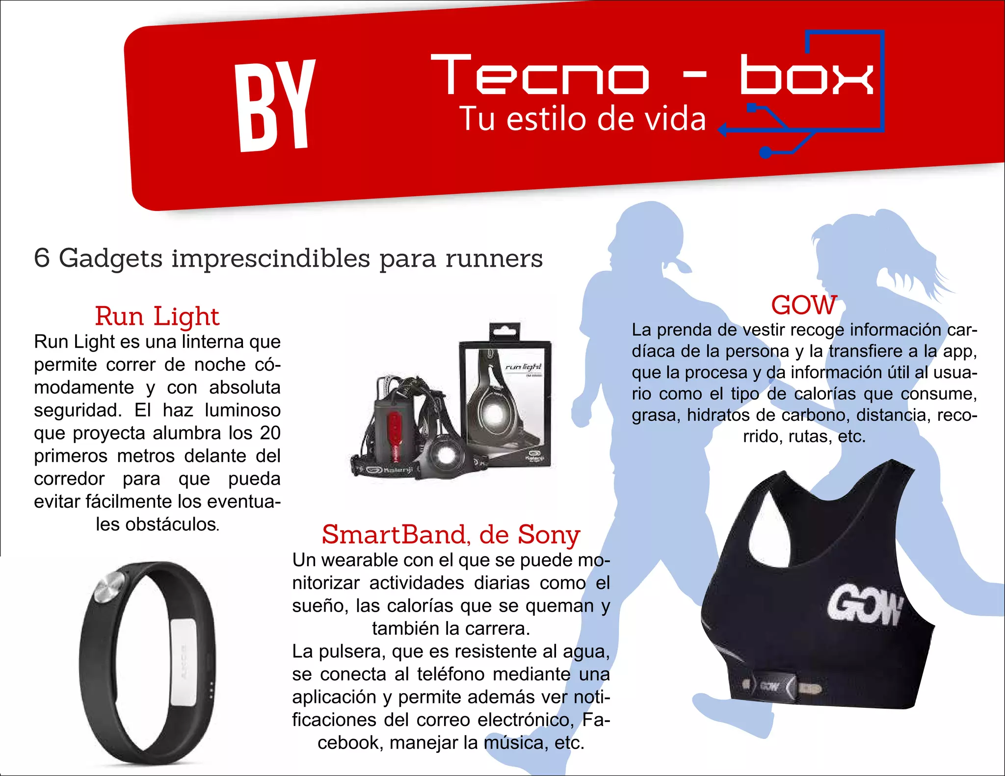 By
6 Gadgets imprescindibles para runners
Run Light
Run Light es una linterna que
permite correr de noche có-
modamente y con absoluta
seguridad. El haz luminoso
que proyecta alumbra los 20
primeros metros delante del
corredor para que pueda
evitar fácilmente los eventua-
les obstáculos.
GOW
La prenda de vestir recoge información car-
díaca de la persona y la transfiere a la app,
que la procesa y da información útil al usua-
rio como el tipo de calorías que consume,
grasa, hidratos de carbono, distancia, reco-
rrido, rutas, etc.
SmartBand, de Sony
Un wearable con el que se puede mo-
nitorizar actividades diarias como el
sueño, las calorías que se queman y
también la carrera.
La pulsera, que es resistente al agua,
se conecta al teléfono mediante una
aplicación y permite además ver noti-
ficaciones del correo electrónico, Fa-
cebook, manejar la música, etc.
 