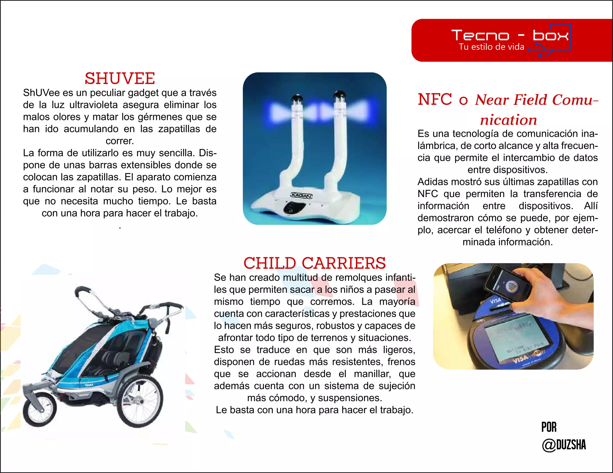 Por
@duzsha
SHUVEE
ShUVee es un peculiar gadget que a través
de la luz ultravioleta asegura eliminar los
malos olores y matar los gérmenes que se
han ido acumulando en las zapatillas de
correr.
La forma de utilizarlo es muy sencilla. Dis-
pone de unas barras extensibles donde se
colocan las zapatillas. El aparato comienza
a funcionar al notar su peso. Lo mejor es
que no necesita mucho tiempo. Le basta
con una hora para hacer el trabajo.
.
CHILD CARRIERS
Se han creado multitud de remolques infanti-
les que permiten sacar a los niños a pasear al
mismo tiempo que corremos. La mayoría
cuenta con características y prestaciones que
lo hacen más seguros, robustos y capaces de
afrontar todo tipo de terrenos y situaciones.
Esto se traduce en que son más ligeros,
disponen de ruedas más resistentes, frenos
que se accionan desde el manillar, que
además cuenta con un sistema de sujeción
más cómodo, y suspensiones.
Le basta con una hora para hacer el trabajo.
NFC o Near Field Comu-
nication
Es una tecnología de comunicación ina-
lámbrica, de corto alcance y alta frecuen-
cia que permite el intercambio de datos
entre dispositivos.
Adidas mostró sus últimas zapatillas con
NFC que permiten la transferencia de
información entre dispositivos. Allí
demostraron cómo se puede, por ejem-
plo, acercar el teléfono y obtener deter-
minada información.
 
