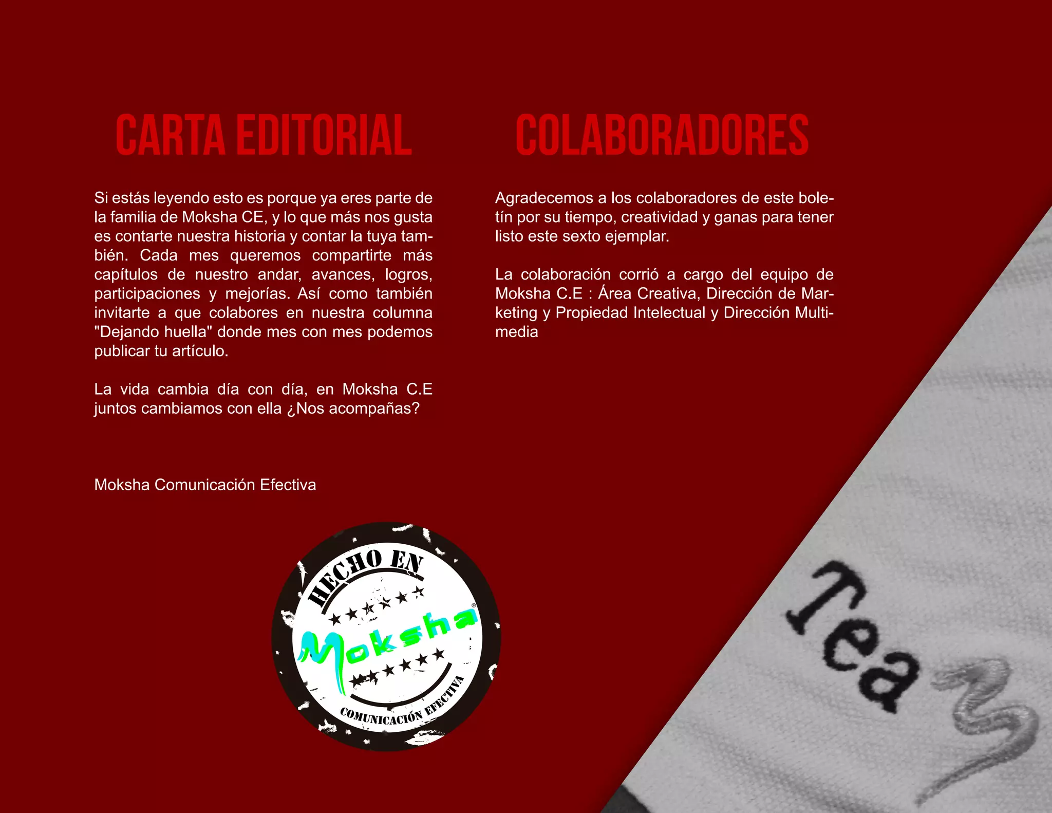 Si estás leyendo esto es porque ya eres parte de
la familia de Moksha CE, y lo que más nos gusta
es contarte nuestra historia y contar la tuya tam-
bién. Cada mes queremos compartirte más
capítulos de nuestro andar, avances, logros,
participaciones y mejorías. Así como también
invitarte a que colabores en nuestra columna
"Dejando huella" donde mes con mes podemos
publicar tu artículo.
La vida cambia día con día, en Moksha C.E
juntos cambiamos con ella ¿Nos acompañas?
Moksha Comunicación Efectiva
Agradecemos a los colaboradores de este bole-
tín por su tiempo, creatividad y ganas para tener
listo este sexto ejemplar.
La colaboración corrió a cargo del equipo de
Moksha C.E : Área Creativa, Dirección de Mar-
keting y Propiedad Intelectual y Dirección Multi-
media
CArta editorial colaboradores
He
cho en
Comunicacion efe
ctiva
 