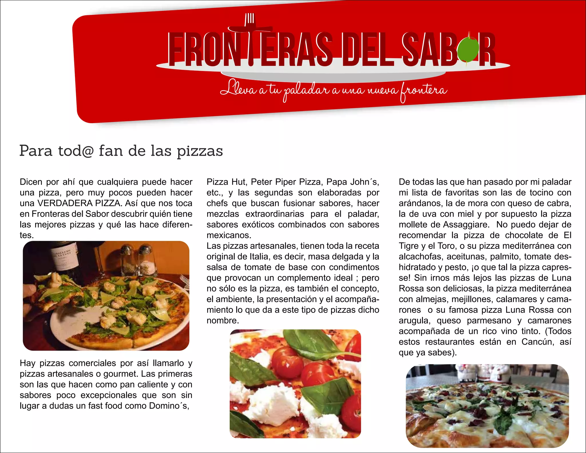 Dicen por ahí que cualquiera puede hacer
una pizza, pero muy pocos pueden hacer
una VERDADERA PIZZA. Así que nos toca
en Fronteras del Sabor descubrir quién tiene
las mejores pizzas y qué las hace diferen-
tes.
Hay pizzas comerciales por así llamarlo y
pizzas artesanales o gourmet. Las primeras
son las que hacen como pan caliente y con
sabores poco excepcionales que son sin
lugar a dudas un fast food como Domino´s,
Para tod@ fan de las pizzas
Pizza Hut, Peter Piper Pizza, Papa John´s,
etc., y las segundas son elaboradas por
chefs que buscan fusionar sabores, hacer
mezclas extraordinarias para el paladar,
sabores exóticos combinados con sabores
mexicanos.
Las pizzas artesanales, tienen toda la receta
original de Italia, es decir, masa delgada y la
salsa de tomate de base con condimentos
que provocan un complemento ideal ; pero
no sólo es la pizza, es también el concepto,
el ambiente, la presentación y el acompaña-
miento lo que da a este tipo de pizzas dicho
nombre.
De todas las que han pasado por mi paladar
mi lista de favoritas son las de tocino con
arándanos, la de mora con queso de cabra,
la de uva con miel y por supuesto la pizza
mollete de Assaggiare. No puedo dejar de
recomendar la pizza de chocolate de El
Tigre y el Toro, o su pizza mediterránea con
alcachofas, aceitunas, palmito, tomate des-
hidratado y pesto, ¡o que tal la pizza capres-
se! Sin irnos más lejos las pizzas de Luna
Rossa son deliciosas, la pizza mediterránea
con almejas, mejillones, calamares y cama-
rones o su famosa pizza Luna Rossa con
arugula, queso parmesano y camarones
acompañada de un rico vino tinto. (Todos
estos restaurantes están en Cancún, así
que ya sabes).
 