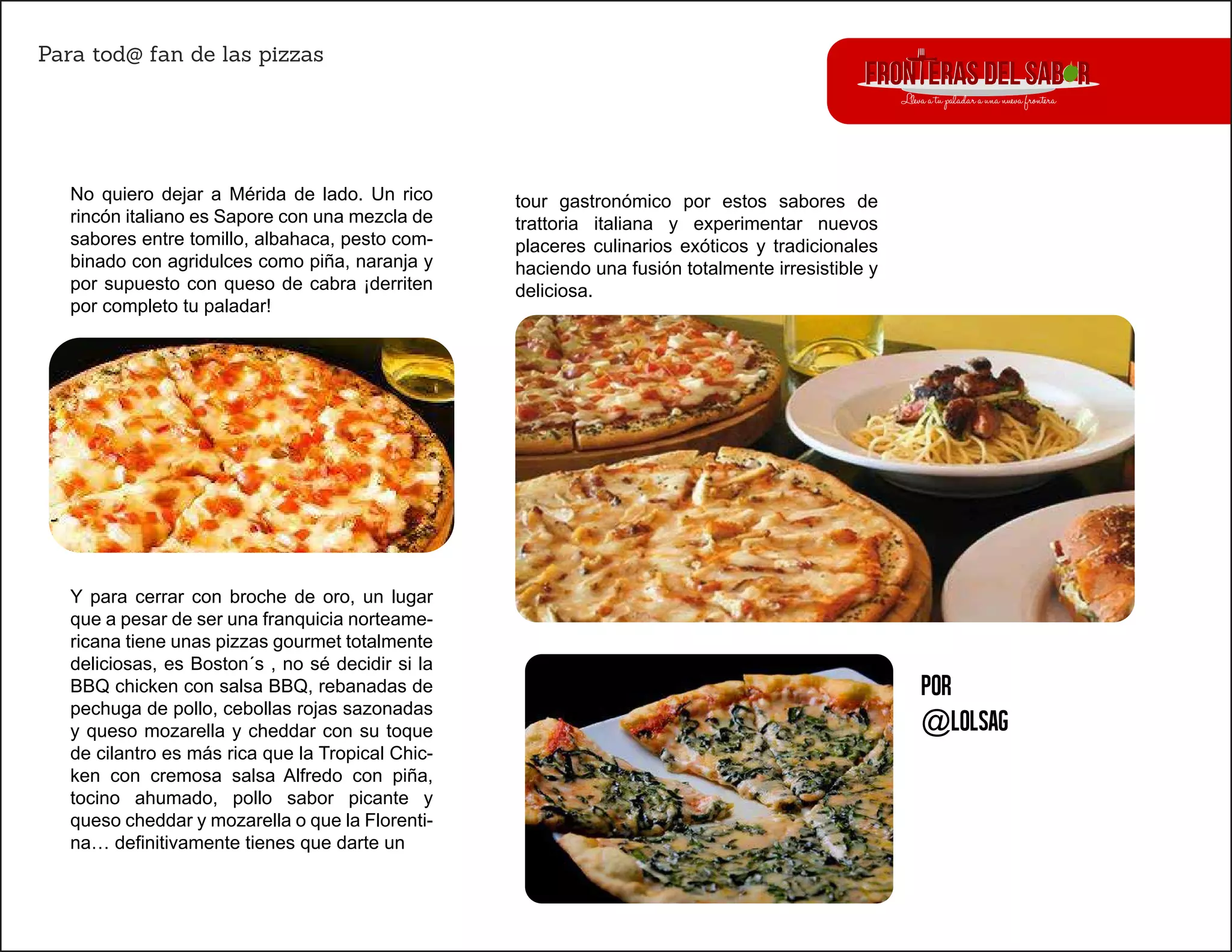 Para tod@ fan de las pizzas
Por
@lolsag
No quiero dejar a Mérida de lado. Un rico
rincón italiano es Sapore con una mezcla de
sabores entre tomillo, albahaca, pesto com-
binado con agridulces como piña, naranja y
por supuesto con queso de cabra ¡derriten
por completo tu paladar!
Y para cerrar con broche de oro, un lugar
que a pesar de ser una franquicia norteame-
ricana tiene unas pizzas gourmet totalmente
deliciosas, es Boston´s , no sé decidir si la
BBQ chicken con salsa BBQ, rebanadas de
pechuga de pollo, cebollas rojas sazonadas
y queso mozarella y cheddar con su toque
de cilantro es más rica que la Tropical Chic-
ken con cremosa salsa Alfredo con piña,
tocino ahumado, pollo sabor picante y
queso cheddar y mozarella o que la Florenti-
na… definitivamente tienes que darte un
tour gastronómico por estos sabores de
trattoria italiana y experimentar nuevos
placeres culinarios exóticos y tradicionales
haciendo una fusión totalmente irresistible y
deliciosa.
 