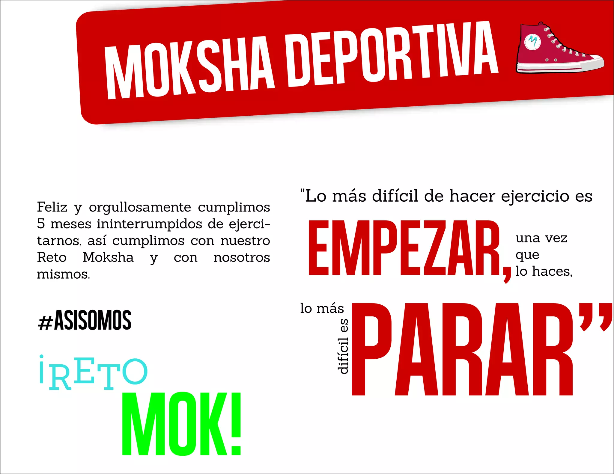 Mokshadeportiva
mok!
¡
Feliz y orgullosamente cumplimos
5 meses ininterrumpidos de ejerci-
tarnos, así cumplimos con nuestro
Reto Moksha y con nosotros
mismos.
#asisomos
"Lo más difícil de hacer ejercicio es
EMPEZAR,una vez
que
lo haces,
lo más
PARAR"difíciles
 