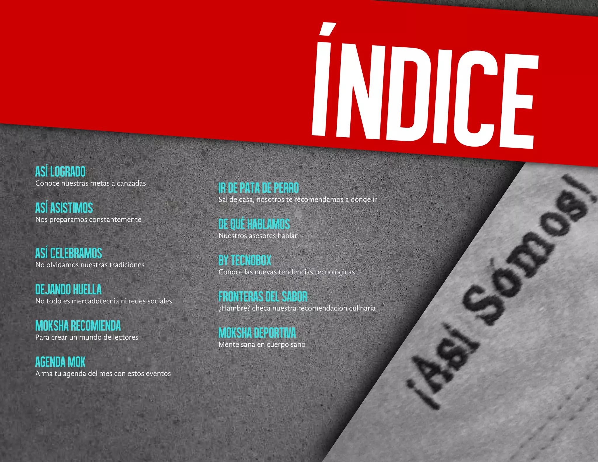 Asílogrado
Conoce nuestras metas alcanzadas
Asíasistimos
Nos preparamos constantemente
Asícelebramos
No olvidamos nuestras tradiciones
Dejandohuella
No todo es mercadotecnia ni redes sociales
Moksharecomienda
Para crear un mundo de lectores
AgendaMok
Arma tu agenda del mes con estos eventos
Irdepatadeperro
Sal de casa, nosotros te recomendamos a dónde ir
Dequéhablamos
Nuestros asesores hablan
ByTecnoBox
Conoce las nuevas tendencias tecnológicas
Fronterasdelsabor
¿Hambre? checa nuestra recomendación culinaria
Mokshadeportiva
Mente sana en cuerpo sano
Índice
 
