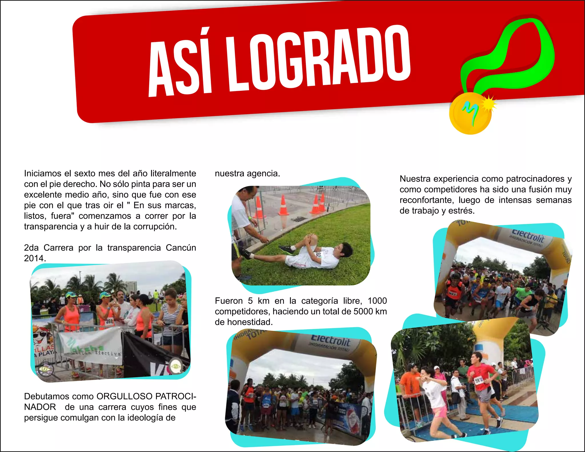 Asílogrado
Iniciamos el sexto mes del año literalmente
con el pie derecho. No sólo pinta para ser un
excelente medio año, sino que fue con ese
pie con el que tras oir el " En sus marcas,
listos, fuera" comenzamos a correr por la
transparencia y a huir de la corrupción.
2da Carrera por la transparencia Cancún
2014.
Debutamos como ORGULLOSO PATROCI-
NADOR de una carrera cuyos fines que
persigue comulgan con la ideología de
nuestra agencia.
Fueron 5 km en la categoría libre, 1000
competidores, haciendo un total de 5000 km
de honestidad.
Nuestra experiencia como patrocinadores y
como competidores ha sido una fusión muy
reconfortante, luego de intensas semanas
de trabajo y estrés.
 