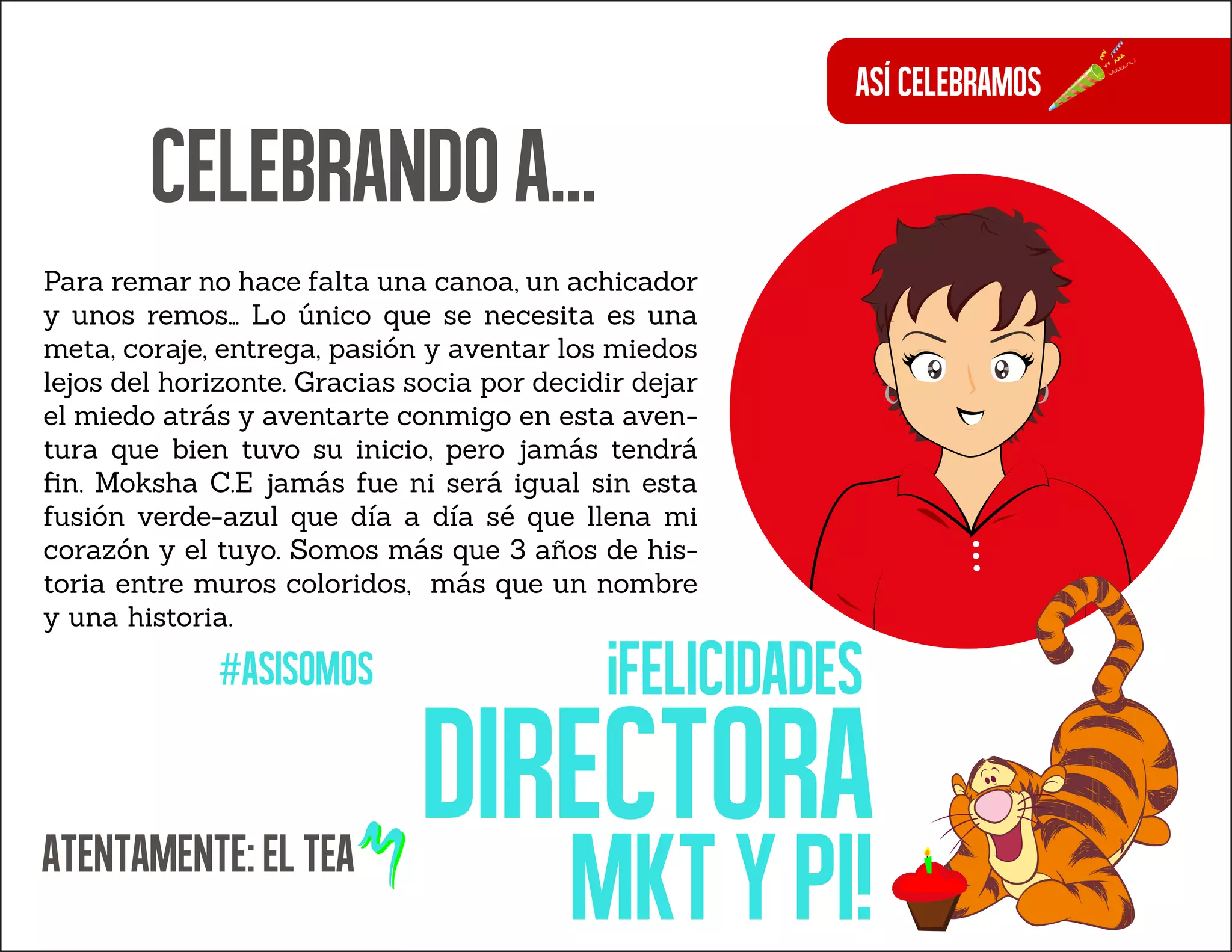Asícelebramos
Para remar no hace falta una canoa, un achicador
y unos remos… Lo único que se necesita es una
meta, coraje, entrega, pasión y aventar los miedos
lejos del horizonte. Gracias socia por decidir dejar
el miedo atrás y aventarte conmigo en esta aven-
tura que bien tuvo su inicio, pero jamás tendrá
ﬁn. Moksha C.E jamás fue ni será igual sin esta
fusión verde-azul que día a día sé que llena mi
corazón y el tuyo. Somos más que 3 años de his-
toria entre muros coloridos, más que un nombre
y una historia.
#asisomos
ATENTAMENTE:ELTEA
Celebrandoa...
¡Felicidades
directora
mktypi!
 