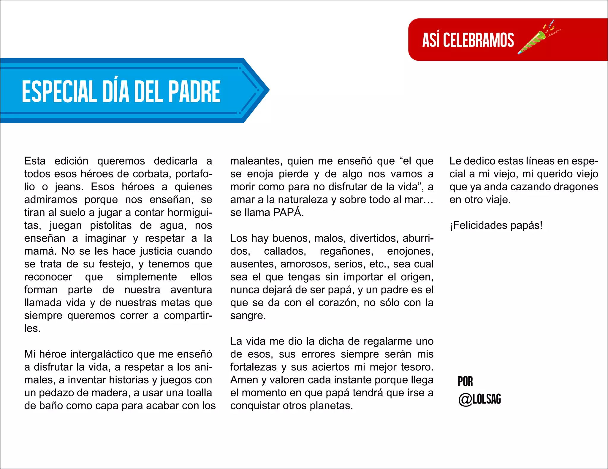 Por
@lolsag
Esta edición queremos dedicarla a
todos esos héroes de corbata, portafo-
lio o jeans. Esos héroes a quienes
admiramos porque nos enseñan, se
tiran al suelo a jugar a contar hormigui-
tas, juegan pistolitas de agua, nos
enseñan a imaginar y respetar a la
mamá. No se les hace justicia cuando
se trata de su festejo, y tenemos que
reconocer que simplemente ellos
forman parte de nuestra aventura
llamada vida y de nuestras metas que
siempre queremos correr a compartir-
les.
Mi héroe intergaláctico que me enseñó
a disfrutar la vida, a respetar a los ani-
males, a inventar historias y juegos con
un pedazo de madera, a usar una toalla
de baño como capa para acabar con los
maleantes, quien me enseñó que “el que
se enoja pierde y de algo nos vamos a
morir como para no disfrutar de la vida”, a
amar a la naturaleza y sobre todo al mar…
se llama PAPÁ.
Los hay buenos, malos, divertidos, aburri-
dos, callados, regañones, enojones,
ausentes, amorosos, serios, etc., sea cual
sea el que tengas sin importar el origen,
nunca dejará de ser papá, y un padre es el
que se da con el corazón, no sólo con la
sangre.
La vida me dio la dicha de regalarme uno
de esos, sus errores siempre serán mis
fortalezas y sus aciertos mi mejor tesoro.
Amen y valoren cada instante porque llega
el momento en que papá tendrá que irse a
conquistar otros planetas.
Le dedico estas líneas en espe-
cial a mi viejo, mi querido viejo
que ya anda cazando dragones
en otro viaje.
¡Felicidades papás!
Especialdíadelpadre
Asícelebramos
 