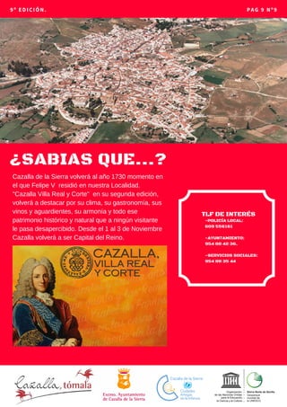 ¿SABIAS QUE...?
9º EDICIÓN. PAG 9 Nº9
-POLICÍA LOCAL: 
609 556161
-AYUNTAMIENTO:
954 88 42 36.
-SERVICIOS SOCIALES:
954 88 35 44
TLF DE INTERÉS
Cazalla de la Sierra volverá al año 1730 momento en
el que Felipe V residió en nuestra Localidad.
"Cazalla Villa Real y Corte" en su segunda edición,
volverá a destacar por su clima, su gastronomía, sus
vinos y aguardientes, su armonía y todo ese
patrimonio histórico y natural que a ningún visitante
le pasa desapercibido. Desde el 1 al 3 de Noviembre
Cazalla volverá a ser Capital del Reino.
 