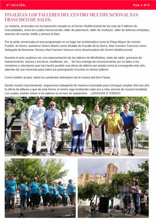 MAYO 2018                           9º EDICIÓN. PAG 2 Nº9
FINALIZAN LOS TALLERES DEL CENTRO MULTIFUNCIONAL SAN
FRANCISCO DE SALES.
La mañana, arrancaba con la exposición situada en el Centro Multifuncional de los más de 5 talleres de
manualidades, entre los cuales hemos tenido; taller de patchwork, taller de muñecas, taller de belenes entelados,
asientos de cuerda, bolillo y pintura al óleo.
Por la tarde comenzaba el acto programado en un lugar tan emblemático como la Plaza Mayor de nuestro
Pueblo, al mismo, asistieron Sotero Martín como Alcalde de Cazalla de la Sierra, Mari Carmen Trancoso como
Delegada de Bienestar Social y Mari Carmen Ventura como dinamizadora del Centro Multifuncional.
Durante el acto, pudimos ver una representación de los talleres de Mindfullnes, baile de salón, gimnasia de
mantenimiento, lectura y escritura, sevillanas, etc… Se hizo entrega de reconocimiento por su labor a los
monitores y voluntarios que han hecho posible una oferta de talleres tan amplia como la conseguida este año,
además de una merienda para todos los participantes inscritos en dichos talleres.
Como colofón al acto, todos los asistentes disfrutaron de la música del Dúo Fiesta.
Desde nuestro Ayuntamiento, seguiremos trabajando de manera incansable para conseguir ampliar año tras año
la oferta de talleres y que de esta forma, el centro siga recibiendo cada vez a más vecinos de nuestra localidad.
Los cuales, podrán volver a los talleres en el mes de septiembre. ¡¡GRACIAS A TODOS!!
 