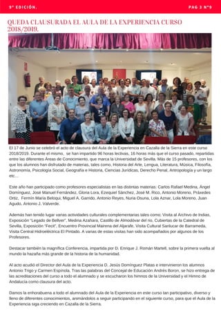 9º EDICIÓN. PAG 3 Nº9
El 17 de Junio se celebró el acto de clausura del Aula de la Experiencia en Cazalla de la Sierra en este curso
2018/2019. Durante el mismo, se han impartido 96 horas lectivas, 16 horas más que el curso pasado, repartidas
entre las diferentes Áreas de Conocimiento, que marca la Universidad de Sevilla. Más de 15 profesores, con los
que los alumnos han disfrutado de materias, tales como, Historia del Arte, Lengua, Literatura, Música, Filosofía,
Astronomía, Psicología Social, Geografía e Historia, Ciencias Jurídicas, Derecho Penal, Antropología y un largo
etc…
Este año han participado como profesores especialistas en las distintas materias: Carlos Rafael Medina, Ángel
Domínguez, José Manuel Fernández, Gloria Lora, Ezequiel Sánchez, José M. Rico, Antonio Moreno, Práxedes
Ortiz, Fermín María Beloqui, Miguel A. Garrido, Antonio Reyes, Nuria Osuna, Lola Aznar, Lola Moreno, Juan
Agudo, Antonio J. Valverde.
Además han tenido lugar varias actividades culturales complementarias tales como; Visita al Archivo de Indias,
Exposición “Legado de Bellver”, Medina Azahara, Castillo de Almodóvar del rio, Cubiertas de la Catedral de
Sevilla, Exposición “Fecit”, Encuentro Provincial Mairena del Aljarafe, Visita Cultural Sanlucar de Barrameda,
Visita Central Hidroeléctrica El Pintado. A varias de estas visitas han sido acompañados por algunos de los
Profesores.
Destacar también la magnífica Conferencia, impartida por D. Enrique J. Román Martell, sobre la primera vuelta al
mundo la hazaña más grande de la historia de la humanidad.
Al acto acudió el Director del Aula de la Experiencia D. Jesús Domínguez Platas e intervinieron los alumnos
Antonio Trigo y Carmen Espínola. Tras las palabras del Concejal de Educación Andrés Boron, se hizo entrega de
las acreditaciones del curso a todo el alumnado y se escucharon los himnos de la Universidad y el Himno de
Andalucía como clausura del acto.
Damos la enhorabuena a todo el alumnado del Aula de la Experiencia en este curso tan participativo, diverso y
lleno de diferentes conocimientos, animándolos a seguir participando en el siguiente curso, para que el Aula de la
Experiencia siga creciendo en Cazalla de la Sierra.
QUEDA CLAUSURADA EL AULA DE LA EXPERIENCIA CURSO
2018/2019.
 