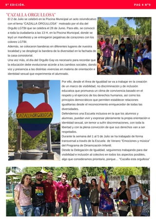 El 2 de Julio se celebró en la Piscina Municipal un acto reivindicativo
con el lema “CAZALLA ORGULLOSA” motivado por el día del
Orgullo LGTBI que se celebra el 28 de Junio. Para ello, se convocó
a toda la ciudadanía a las 13 H. en la Piscina Municipal, donde se
leyó un manifiesto y se entregaron pegatinas de corazones con los
colores LGTBI.
Además, se colocaron banderas en diferentes lugares de nuestra
localidad y se desplegó la bandera de la diversidad en la fachada de
la casa consistorial.
Una vez más, el día del Orgullo Gay es necesario para recordar que
la educación debe evolucionar acorde a los cambios sociales, dando
voz y presencia a las distintas vivencias en materia de orientación e
identidad sexual que experimenta el alumnado.
"CAZALLA ORGULLOSA"
9º EDICIÓN. PAG 4 Nº9
Por ello, desde el Área de Igualdad se va a trabajar en la creación
de un marco de visibilidad, no discriminación y de inclusión
educativa que promueva un clima de convivencia basado en el
respeto y el ejercicio de los derechos humanos, así como los
principios democráticos que permiten establecer relaciones
igualitarias desde el reconocimiento enriquecedor de todas las
diversidades.
Defendemos una Escuela inclusiva en la que los alumnos y
alumnas, puedan vivir y expresar plenamente la propia orientación e
identidad sexual, sin temor a sufrir discriminaciones, con toda la
libertad y con la plena convicción de que sus derechos van a ser
respetados.
Durante la semana del 1 al 5 de Julio se ha trabajado de forma
transversal a través de la Escuela de Verano “Emociones y música”
del Programa de Dinamización Infantil.
Desde la Delegación de Igualdad, seguiremos trabajando para dar
visibilidad e inclusión al colectivo en todos los aspectos posibles,
algo que consideramos prioritario, porque… “Cazalla esta orgullosa”
 