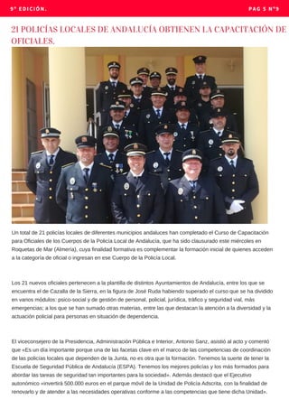 9º EDICIÓN. PAG 5 Nº9
Un total de 21 policías locales de diferentes municipios andaluces han completado el Curso de Capacitación
para Oficiales de los Cuerpos de la Policía Local de Andalucía, que ha sido clausurado este miércoles en
Roquetas de Mar (Almería), cuya finalidad formativa es complementar la formación inicial de quienes acceden
a la categoría de oficial o ingresan en ese Cuerpo de la Policía Local.
Los 21 nuevos oficiales pertenecen a la plantilla de distintos Ayuntamientos de Andalucía, entre los que se
encuentra el de Cazalla de la Sierra, en la figura de José Ruda habiendo superado el curso que se ha dividido
en varios módulos: psico-social y de gestión de personal, policial, jurídica, tráfico y seguridad vial, más
emergencias; a los que se han sumado otras materias, entre las que destacan la atención a la diversidad y la
actuación policial para personas en situación de dependencia.
El viceconsejero de la Presidencia, Administración Pública e Interior, Antonio Sanz, asistió al acto y comentó
que «Es un día importante porque una de las facetas clave en el marco de las competencias de coordinación
de las policías locales que dependen de la Junta, no es otra que la formación. Tenemos la suerte de tener la
Escuela de Seguridad Pública de Andalucía (ESPA). Tenemos los mejores policías y los más formados para
abordar las tareas de seguridad tan importantes para la sociedad». Además destacó que el Ejecutivo
autonómico «invertirá 500.000 euros en el parque móvil de la Unidad de Policía Adscrita, con la finalidad de
renovarlo y de atender a las necesidades operativas conforme a las competencias que tiene dicha Unidad».
21 POLICÍAS LOCALES DE ANDALUCÍA OBTIENEN LA CAPACITACIÓN DE
OFICIALES.
 
