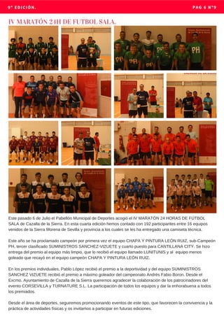 9º EDICIÓN. PAG 6 Nº9
IV MARATÓN 24H DE FUTBOL SALA.
Este pasado 6 de Julio el Pabellón Municipal de Deportes acogió el IV MARATÓN 24 HORAS DE FÚTBOL
SALA de Cazalla de la Sierra. En esta cuarta edición hemos contado con 192 participantes entre 16 equipos
venidos de la Sierra Morena de Sevilla y provincia a los cuales se les ha entregado una camiseta técnica.
Este año se ha proclamado campeón por primera vez el equipo CHAPA Y PINTURA LEÓN RUIZ, sub-Campeón
PH, tercer clasificado SUMINISTROS SANCHEZ-VIZUETE y cuarto puesto para CANTILLANA CITY. Se hizo
entrega del premio al equipo más limpio, que lo recibió el equipo llamado LUNITUNIS y al equipo menos
goleado que recayó en el equipo campeón CHAPA Y PINTURA LEÓN RUIZ.
En los premios individuales, Pablo López recibió el premio a la deportividad y del equipo SUMINISTROS
SANCHEZ VIZUETE recibió el premio a máximo goleador del campeonato Andrés Fabio Boron. Desde el
Excmo. Ayuntamiento de Cazalla de la Sierra queremos agradecer la colaboración de los patrocinadores del
evento CORSEVILLA y TURNATURE S.L. La participación de todos los equipos y dar la enhorabuena a todos
los premiados.
Desde el área de deportes, seguiremos promocionando eventos de este tipo, que favorecen la convivencia y la
práctica de actividades físicas y os invitamos a participar en futuras ediciones.
 