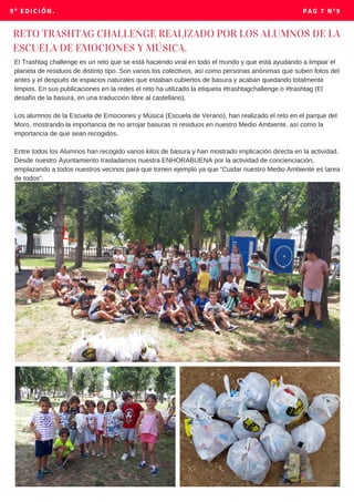 9º EDICIÓN. PAG 7 Nº9
RETO TRASHTAG CHALLENGE REALIZADO POR LOS ALUMNOS DE LA
ESCUELA DE EMOCIONES Y MÚSICA.
El Trashtag challenge es un reto que se está haciendo viral en todo el mundo y que está ayudando a limpiar el
planeta de residuos de distinto tipo. Son varios los colectivos, así como personas anónimas que suben fotos del
antes y el después de espacios naturales que estaban cubiertos de basura y acaban quedando totalmente
limpios. En sus publicaciones en la redes el reto ha utilizado la etiqueta #trashtagchallenge o #trashtag (El
desafío de la basura, en una traducción libre al castellano).
Los alumnos de la Escuela de Emociones y Música (Escuela de Verano), han realizado el reto en el parque del
Moro, mostrando la importancia de no arrojar basuras ni residuos en nuestro Medio Ambiente, así como la
importancia de que sean recogidos.
Entre todos los Alumnos han recogido varios kilos de basura y han mostrado implicación directa en la actividad.
Desde nuestro Ayuntamiento trasladamos nuestra ENHORABUENA por la actividad de concienciación,
emplazando a todos nuestros vecinos para que tomen ejemplo ya que “Cuidar nuestro Medio Ambiente es tarea
de todos”.
 