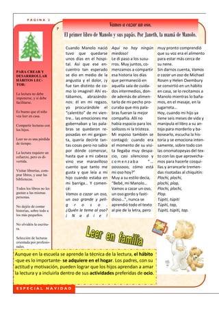 PÁGINA          2

                           P
                                                         Vamos a cazar un oso.
                               El primer libro de Manolo y sus papás. Por Janeth, la mamá de Manolo.
                               Cuando Manolo nació        Aquí no hay ningún          muy pronto comprendió
                               tuvo que quedarse          miedoso!                    que su voz era el alimento
                               unos días en el hospi-     Le di paso a los susu-      para estar más cerca de
                               tal. Así que ese en-       rros. Muy juntos, co-       su nene.
PARA CREAR Y
                               cuentro tan esperado       menzamos a compartir        Sin darnos cuenta, Vamos
DESARRROLLAR                   se dio en medio de la      esa historia los días       a cazar un oso de Michael
HÁBITOS LEC-                   angustia y el dolor, ¡y    que permaneció en           Rosen y Helen Oxembury
TOR:                           fue tan distinto de co-    aquella sala de cuida-      se convirtió en un hábito
                               mo lo imaginé! Ahí es-     dos intermedios, don-       en casa, se lo recitamos a
La lectura no debe
imponerse, y sí debe           tábamos, abrazándo-        de además de alimen-        Manolo mientras lo baña-
facilitarse.                   nos: él en mi regazo,      tarlo de mi pecho pro-      mos, en el masaje, en la
                               yo procurándole el         curaba que mis pala-        jugarreta…
Es bueno que el niño           “calentito” de mi vien-    bras fueran la mejor        Hoy, cuando mi hijo ya
vea leer en casa.
                               tre… las emociones me      compañía. Allí no           tiene seis meses de vida y
Compartir lecturas con         gobernaban y las pala-     había espacio para los      manipula el libro a su an-
los hijos.                     bras se quedaron re-       sollozos ni la tristeza.    tojo para morderlo y ba-
                               posadas en mi gargan-      Mi esposo también se        bosearlo, escucha la his-
Leer no es una pérdida         ta, quería decirle tan-    contagió: cuando era        toria y se emociona inten-
de tiempo.
                               tas cosas pero no sabía    el momento de su visi-      samente, sobre todo con
La lectura requiere un
                               por dónde comenzar,        ta llegaba muy despa-       las onomatopeyas del tex-
esfuerzo, pero es di-          hasta que a mi cabeza      cio, casi silencioso y      to con las que aprovecha-
vertida.                       vino ese maravilloso       comenzaba              “…   mos para hacerle cosqui-
                               cuento que tanto me        oosssooo, cómo está         llas y arrancarle tremen-
Visitar librerías, com-
                               gusta y que leía a mi      mi oso hoy?”                das risotadas al chiquitín:
prar libros, y usar las
bibliotecas.                   hijo cuando estaba en      Muy a su estilo decía,      Plochi, plochi,
                               mi barriga… Y comen-       “Bebé, mi Manolo…           plochi, plop,
Todos los libros no les        cé:                        Vamos a cazar un oso,       Plochi, plochi,
gustan a las mismas            Vamos a cazar un oso,      un oso gordo y fasti-       Plop.
personas.
                               un oso grande y peli-      dioso…”, nunca se           Túpiti, túpiti
No dejéis de contar            g r o s o .                aprendió todo el texto      Túpiti, tap,
historias, sobre todo a        ¿Quién le teme al oso?     al pie de la letra, pero    Túpiti, túpiti, tap.
los más pequeños.              ¡ N a d i e !
No olvidéis la escritu-
ra.

Selección de lecturas
orientada por profesio-
nales.

Aunque en la escuela se aprende la técnica de la lectura, el hábito
-que es lo importante- se adquiere en el hogar. Los padres, con su
actitud y motivación, pueden lograr que los hijos aprendan a amar
la lectura y a incluirla dentro de sus actividades preferidas de ocio.

ESPECIAL NAVIDAD
 