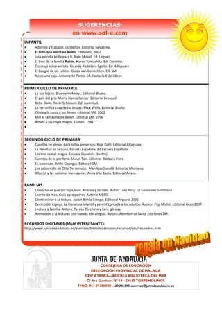 SUGERENCIAS:
                                en www.sol-e.com
INFANTIL
•     Adornos y trabajos navideños. Editorial Salvatella.
•     El niño que nació en Belén, Edelvives, 2002
•     Una estrella brilla para ti. Nele Moost. Ed. Lóguez
•     El tren de la familia Ratón. Haruo Yamashita. Ed. Corimbo.
•     Óscar ya no se enfada. Ricardo Alcántara Sgarbi. Ed. Alfaguara
•     El boogie de los culitos. Guido van Genechten. Ed. SM
•     No es una caja. Antoinette Portis. Ed. Faktoria K de Libros.


PRIMER CICLO DE PRIMARIA
•     La isla lejana. Dianne Hofmeyr. Editorial Blume.
•     El país del gris. Marta Rivera Ferner. Editorial Brosquil.
•     Bebé Dodo. Peter Schösson. Ed. Juventud.
•     La terrorífica casa de las brujas. Mick Wells. Editorial Bruño.
•     Olivia y la carta a los Reyes. Editorial SM. 2002
•     Min el fantasma de Belén. Editorial SM. 1996
•     Amahl y los reyes magos. Lumen, 1981.
•


SEGUNDO CICLO DE PRIMARA
•     Cuentos en versos para niños perversos. Roal Dahl. Editorial Alfaguara.
•     La Navidad en la Luna. Escuela Española. Ed Escuela Española.
•     Las tres reinas magas. Escuela Española (teatro).
•     Cuentos de la periferia. Shaun Tan. Editorial Bárbara Fiore.
•     EL balonazo. Belén Gopegui. Editorail SM.
•     Los calzoncillo de Otto Terremoto. Alan MacDonald. Editorial Montena.
•     Alberto y las palomas mensajeras. Anna Vila Badía. Editorial Anaya.


FAMILIAS
•     Cómo hacer que tus hijos lean. Análisis y recetas. Autor: Lolo Rico/ Ed Generales Santillana
•     Leer te da más. Guía para padres. Autoria MECD.
•     Cómo iniciar a la lectura. Isabel Borda Crespo. Editorial Arguval 2006.
•     Dentro del espejo. La literatura Infantil y juvenil contada a los adultos. Auotor: Pep Molist. Editorial Grao 2007.
•     Lectura y familia. Autora: Teresa Corchete y Sara Iglesias.
•     Animación a la lecturas con nuevas estrategias. Autora: Montserrat Sarto. Ediciones SM.

RECURSOS DIGITALES (MUY INTERESANTE):
http://www.juntadeandalucia.es/averroes/bibliotecaescolar/recursos/cdu/recpadres.htm




                                                 CONSEJERÍA DE EDUCACIÓN
                                            DELEGACIÓN PROVINCIAL DE MÁLAGA
                                        CEIP ATENEA—BE/CREA BIBLIOTECA DEL MAR
                                         C/ Ava Gardner, Nº 19—29620 TORREMOLINOS
                                   TFNO: 951 293800/01—29006349.averroes@juntadeandalucia.es
 